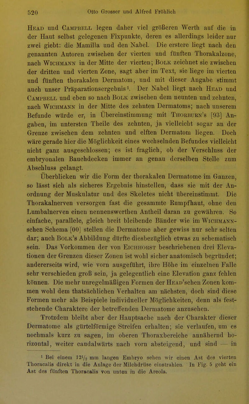 Head und Campbell legen daher viel größeren Werth auf die in der Haut selbst gelegenen Fixpunkte, deren es allerdings leider nur zwei giebt: die Mamilla uud den Nabel. Die erstere liegt nach den genannten Autoren zwischen der vierten und fünften Thorakalzone, nach Wichmann in der Mitte der vierten; Bolk zeichnet sie zwischen der dritten und vierten Zone, sagt aber im Text, sie liege im vierten und fünften thorakalen Dermatom, und mit dieser Angabe stimmt auch unser Präparationsergebnis1. Der Nabel liegt nach Head und Campbell und eben so nach Bolk zwischen dem neunten und zehnten, nach Wichmann in der Mitte des zehnten Dermatoms; nach unserem Befunde würde er, in Übereinstimmung mit Tiiorburn's [93] An- gaben, im untersten Theile des zehnten, ja vielleicht sogar an der Grenze zwischen dem zehnten und elften Dermatom liegen. Doch wäre gerade hier die Möglichkeit eines wechselnden Befundes vielleicht nicht ganz ausgeschlossen; es ist fraglich, ob der Verschluss der embryonalen Bauchdecken immer an genau derselben Stelle zum Abschluss gelangt. Überblicken wir die Form der thorakalen Dermatome im Ganzen, so lä8St sich als sicheres Ergebnis hinstellen, dass sie mit der An- ordnung der Muskulatur und des Skeletes nicht Ubereinstimmt. Die Thorakalnerven versorgen fast die gesammte Rumpfhaut, ohne den Lumbalnerven einen nennenswerthen Antheil daran zu gewähren. So einfache, parallele, gleich breit bleibende Bänder wie im Wichmann- schen Schema [00] stellen die Dermatome aber gewiss nur sehr selten dar; auch Bolk's Abbildung dürfte diesbezüglich etwas zu schematisch sein. Das Vorkommen der von Eickhorst beschriebenen drei Eleva- tionen der Grenzen dieser Zonen ist wohl sicher anatomisch begründet; andererseits wird, wie vorn ausgeführt, ihre Höhe im einzelnen Falle sehr verschieden groß sein, ja gelegentlich eine Elevation ganz fehlen können. Die mehr unregelmäßigen Formen der HEAD'schen Zonen kom- men wohl dem thatsächlichen Verhalten am nächsten, doch sind diese Formen mehr als Beispiele individueller Möglichkeiten, denn als fest- stehende Charaktere der betreffenden Dermatome anzusehen. Trotzdem bleibt aber der Hauptsache nach der Charakter dieser Dermatome als gürtelförmige Streifen erhalten; sie verlaufen, um es nochmals kurz zu sagen, im oberen Thoraxbereiche annähernd ho- rizontal, weiter caudalwärts nach vorn absteigend, und sind — in 1 Bei einem 12i/2 mm langen Embryo sehen wir einen Ast des vierten Thoracalis direkt in die Anlage der Milchdrüse einstrahlen. In Fig. 5 geht ein Ast des fünften Thoracalis von unten in die Areola.