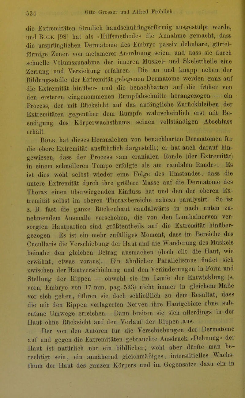 034 die Extremitäten förmlich handschuhfingerförmig ausgestülpt werde, und Bolk [98] hat als »Hilfsmethode« die Annahme gemacht, dass die ursprünglichen Dermatome des Embryo passiv dehnbare, gürtel- förmige Zonen von metamerer Anordnung seien, und dass sie durch schnelle Volumszunahme der inneren Muskel- und Skelettheile eiue Zerrung und Verziehung erfahren. Die an und knapp neben der Bildungsstelle der Extremität gelegenen Dermatome werden ganz auf die Extremität hinüber- und die benachbarten auf die früher vod den ersteren eingenommenen Rumpfabschnitte herangezogen — ein Process, der mit Rücksicht auf das anfängliche Zurückbleiben der Extremitäten gegenüber dem Rumpfe wahrscheinlich erst mit Be- endigung des Körperwachsthums seinen vollständigen Abschluss erhält. Bolk hat dieses Heranziehen von benachbarten Dermatomen für die obere Extremität ausführlich dargestellt; er hat auch darauf hin- gewiesen, dass der Process »am cranialen Rande (der Extremität) in einem schnelleren Tempo erfolgte als am caudalen Rande«. Es ist dies wohl selbst wieder eine Folge des Umstandes, dass die untere Extremität durch ihre größere Masse auf die Dermatome des Thorax einen überwiegenden Einfluss hat und den der oberen Ex- tremität selbst im oberen Thoraxbereiche nahezu paralysirt. So ist z. B. fast die ganze Rückenhaut caudalwärts in nach unten zu- nehmendem Ausmaße verschoben, die von den Lumbalnerven ver- sorgten Hautpartien sind größtentheils auf die Extremität hinüber- gezogen. Es ist ein mehr zufälliges Moment, dass im Bereiche des Cucullaris die Verschiebung der Haut und die Wanderung des Muskels beinahe den gleichen Betrag ausmachen (doch eilt die Haut, wie erwähnt, etwas voraus). Ein ähnlicher Parallelismus findet sich zwischen der Hautverschiebung und den Veränderungen in Form und Stellung der Rippen — obwohl sie im Laufe der Entwicklung (s. vorn, Embryo von 17 mm, pag. 523) nicht immer in gleichem Maße vor sich gehen, führen sie doch schließlich zu dem Resultat, dass die mit den Rippen verlagerten Nerven ihre Hautgebiete ohne sub- cutane Umwege erreichen. Dann breiten sie sich allerdings in der Haut ohne Rücksicht auf den Verlauf der Rippen aus. Der von den Autoren für die Verschiebungen der Dermatome auf und gegen die Extremitäten gebrauchte Ausdruck »Dehnung« der Haut ist natürlich nur ein bildlicher; wohl aber dürfte man be- rechtigt sein, ein annähernd gleichmäßiges, interstitielles Wachs- thum der Haut des ganzen Körpers und im Gegensätze dazu ein in