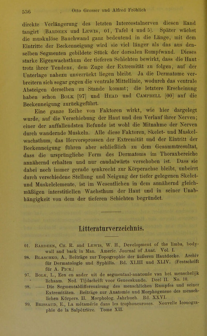 direkte Verlängerung des letzten Intercostalnerven diesen Rand tangirt (Bakdeen und Lewis, Ol, Tafel 4 und 5). Später wächst die muskulöse Bauchwand ganz bedeutend in die Länge, mit dem Eintritte der Beckenneigung wird sie viel länger als das aus den- selben Segmenten gebildete Stück der dorsalen Rumpfwand. Dieses starke Eigenwachsthum der tieferen Schichten bewirkt, dass die Haut trotz ihrer Tendenz, dem Zuge der Extremität zu folgen, auf der Unterlage nahezu unverrückt liegen bleibt. Ja die Dermatome ver- breitern sich sogar gegen die ventrale Mittellinie, wodurch das ventrale Absteigen derselben zu Stande kommt; die letztere Erscheinung haben schon Bolk [97] und Head und Campbell [00] auf die Beckenneigung zurückgeführt. Eine ganze Reihe von Faktoren wirkt, wie hier dargelegt wurde, auf die Verschiebung der Haut und den Verlauf ihrer Nerven; einer der auffallendsten Befunde ist wohl die Mitnahme der Nerven durch wandernde Muskeln. Alle diese Faktoren, Skelet- und Muskel- wachsthum, das Hervorsprossen der Extremität und der Eintritt der Beckenneigung fuhren aber schließlich zu dem Gesammtresultat, dass die ursprüngliche Form des Dermatoms im Thoraxbereiche annähernd erhalten und nur caudalwärts verschoben ist. Dass sie dabei noch immer gerade senkrecht zur Körperachse bleibt, unbeirrt durch verschiedene Stellung und Neigung der tiefer gelegenen Skelet- und Muskelelemente, ist im Wesentlichen in dem annähernd gleich- mäßigen interstitiellen Wachsthum der Haut und in seiner Unab- hängigkeit von dem der tieferen Schichten begründet. Literaturverzeichnis. 01. Bardeen, Ch. R. and Lewis, W. H., Development of the linibs, body- wall and back in Man. Americ. Journal of Anat. Vol. t 98. Blaschko, A., Beiträge zur Topographie der äußeren Hautdecke. Archiv für Dermatologie und Syphilis. Bd. XLIII und XLIV. (Festschrift für A. Pick.) 97. Bolk, L., Een en ander uit de segmentaal-anatomie van het menschelijk lichaam. Ned. Tijdschrift voor Geneeskunde. Deel II. No. 10. 98. Die Segmentaldifferenzirung des menschlichen Rumpfes und seiner Extremitäten. Beiträge zur Anatomie und Morphogenese des mensch- lichen Körpers. II. Morpholog. Jahrbuch. Bd. XXVI. 99. Brissaud, E., La metame>ie dans les trophoneuroses. Nouvelle Iconogra- phie de la Salpetriere. Tome XII.