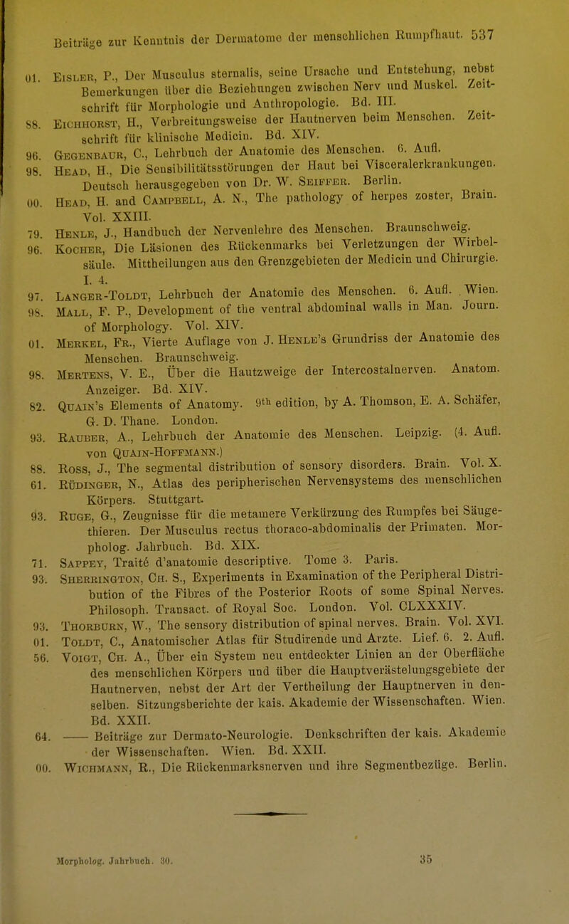 Ol Eisler P, Der Musculus sternalis, seine Ursache und Entstehung, nebst Bemerkungen Uber die Beziehungen zwischen Nerv und Muskel. Zeit- schrift für Morphologie und Anthropologie. Bd. III. 88. Eichhorst, H., Verbreitungsweise der Hautnerven beim Menschen. Zeit- schrift für klinische Medicin. Bd. XIV. 96 Gegenbaur, C, Lehrbuch der Anatomie des Menschen. 6. Aufl. 98 Head, H., Die Sensibilitätsstörungen der Haut bei Visceralerkraukungen. Deutsch herausgegeben von Dr. W. Seipper. Berlin. 00. Head, H. and Campbell, A. N., The pathology of herpes zoster, Brain. Vol. XXIII. 79 Henle J., Handbuch der Nervenlehre des Menschen. Braunschweig. 96. Kocher, Die Läsionen des Bückenmarks bei Verletzungen der Wirbel- säule. Mittheilungen aus den Grenzgebieten der Medicin und Chirurgie. I. 4. 97. Langer-Toldt, Lehrbuch der Anatomie des Menschen. 6. Aufl. Wien. 98. Mall, F. P., Development of tlie ventral abdominal walls in Man. Journ. of Morphology. Vol. XIV. 01. Merkel, Fr., Vierte Auflage von J. Henle's Grundriss der Anatomie des Menschen. Braunschweig. 98. Mertens, V. E., Über die Hautzweige der Intercostalnerven. Anatom. Anzeiger. Bd. XIV. 82. Quain's Elements of Anatomy. ^ edition, by A. Thomson, E. A. Schäfer, G. D. Thane. London. 93. Rauber, A., Lehrbuch der Anatomie des Menschen. Leipzig. (4. Aufl. VOn QUAIN-HOFFMANN.) 88. ROSS, J., The segmental distribution of sensory disorders. Brain. Vol. X. 61. Rüdinger, N., Atlas des peripherischen Nervensystems des menschlichen Körpers. Stuttgart. 9:3. Rüge, G., Zeugnisse für die metamere Verkürzung des Rumpfes bei Säuge- t'hieren. Der Musculus rectus thoraco-abdominalis der Primaten. Mor- pholog. Jahrbuch. Bd. XIX. 71. Sappey, Traite d'anatomie descriptive. Tome 3. Paris. 93. Sherrington, Ch. S., Experiments in Examination of the Peripheral Distri- bution of the Fibres of the Posterior Roots of some Spinal Nerves. Philosoph. Transact. of Royal Soc. London. Vol. CLXXXIV. :>:;. Thorburn, W., The sensory distribution of spinal nerves. Brain. Vol. XVI. Toldt, C, Anatomischer Atlas für Studirende und Arzte. Lief. 6. 2. Aufl. 56. Voigt, Ch. A., Über ein System neu entdeckter Linien an der Oberfläche des menschlichen Körpers und über die Hauptverästelungsgebiete der Hautnerven, nebst der Art der Vertheilung der Hauptnerven in den- selben. Sitzungsberichte der kais. Akademie der Wissenschaften. Wien. Bd. XXII. 64. Beiträge zur Dermato-Neurologie. Denkschriften der kais. Akademie der Wissenschaften. Wien. Bd. XXII. 00. Wichmann, R., Die Rückenmarksnerven und ihre Segmentbeziige. Berlin. Morpholog. Jahrbuch. 30. 36