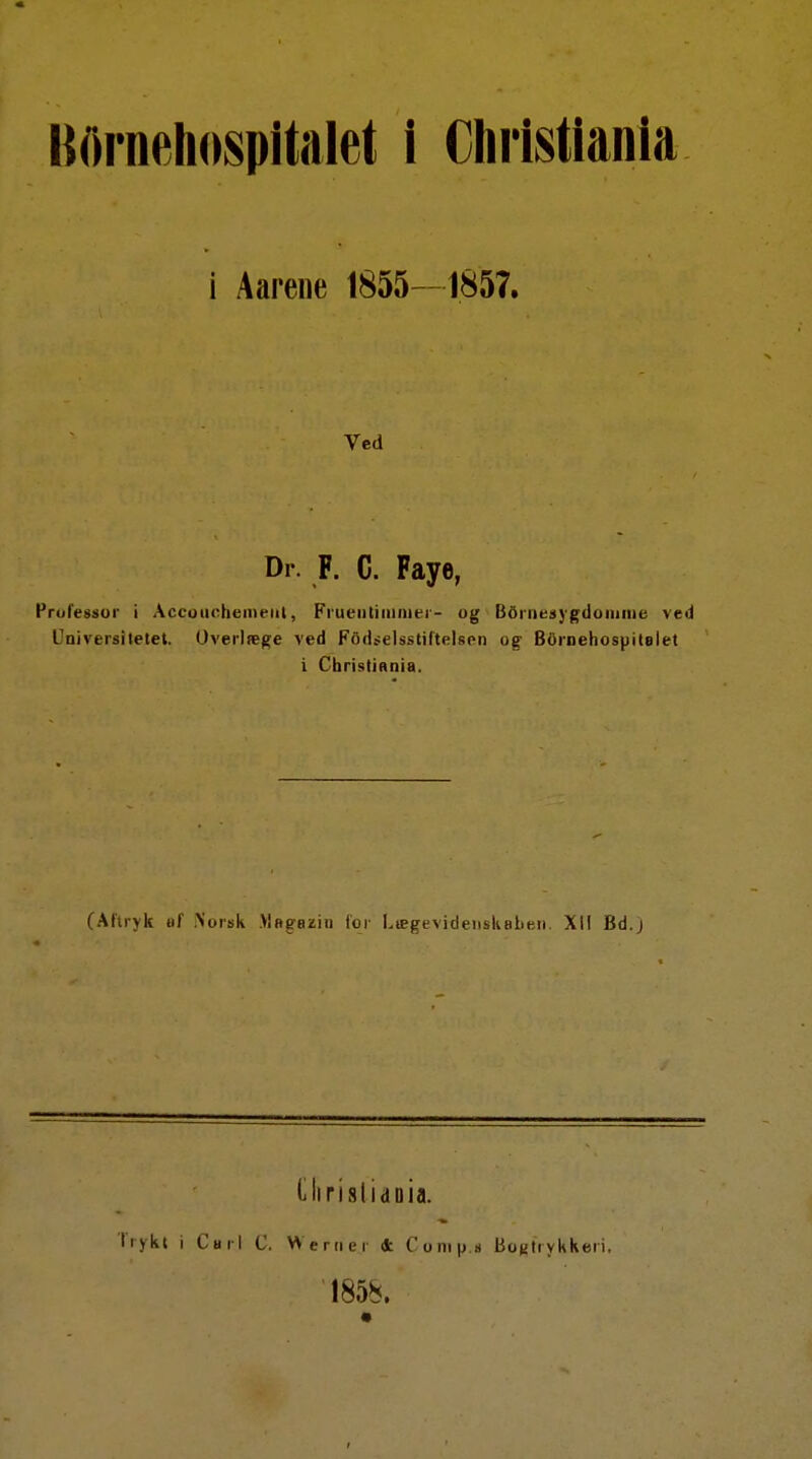 i Aarene 1855-1857. Ved Dr. F. C. Faye, Prufessor i Accuuchenieiil, Frueiitiiiiniei- og Bdrnesygdoiiiitie ved Cniversiletet. Overlæge ved Fodselsstiftelsen og BOrnehospitBlet i Christiflnia. (Aftryk af >'orsk Magazin for Lægevidenskaben. XII Bd.j Uirislidoia. Trykt i Carl C. Werner * C o ni p s Boytrykkeri,