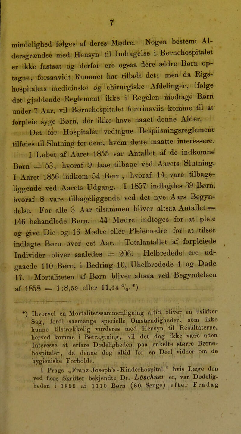mindelighed følges af deres Mødre. Nogen bestemt Al- dersgrændse med Hensyn til Indtagelse i Børnehospitalet er ikke fastsat og derfor ere ogsaa flere ældre Børn op- tagne, forsaavidt Rummet har tilladt det; men da Rigs- hospitalets medicinsko og chirurgiske Afdelinger, ifølge det ojældende Reglement ikke i Regelen modtage Børn under 7 Aar, vil Børnehospitalet fortrinsviis komme til at forpleie syge Børn, der ikke have naaet denne Alder. Det for Hospitalet vedtagne Bespiisningsreglement tilføies til Slutning for dem, hvem dette maatte interessere. I Løbet af Aaret 1855 var Antallet af de indkomne Børn = 53, hvoraf 9 laae tilbage ved Aarete Slutning. I Aaret 1856 indkom 54 Børn, hvoraf 14 vare tilbage- liggende ved Aarets Udgang. I 1857 indlagdes 39 Børn, hvoraf 8 vare tilbageliggende ved det nye Aars Begyn- delse. For alle 3 Aar tilsammen bliver altsaa Antallet = 146 behandlede Børn. 44 Mødre indtoges for at pleie og give Die og 16 Mødre eller Pleiemødre for at tilsee indlagte Børn over eet Aar. Totalantallet af forpleied« ^ Individer bliver saaledes = 206. tielbvedede ere ud- gaaede 110 Børn, i Bedring 10, Uhelbredede 1 og Døde 17. Mortaliteten af Børn bliver altsaa ved Begyndelsen af 1858 = 1:8,59 eller 11,64 °/o.*) •) Ihvorvel en Mortalitetssamroenligning altid bliver en usikker Sag, fordi saamange specielle Omstændigheder, som ikke kunne tilstrækkelig vurderes med Hensyn til Resultaterne, herved komme i Betragtning, vil det dog ikke være uden Interesse at erfare Dødeligheden paa enkelte større Børne- hospitaler, da denne dog alti,d for en Deel vidner om de hygieniske Forholde. I Prags „Franz-Joseph's-Kinderhospital, hvis Læge den ved flere Skrifter bekjendte Br. Ldsclmer er, var Dødelig- heden i 1856 uf 1110 Børn (80 Senge) efter Fradag