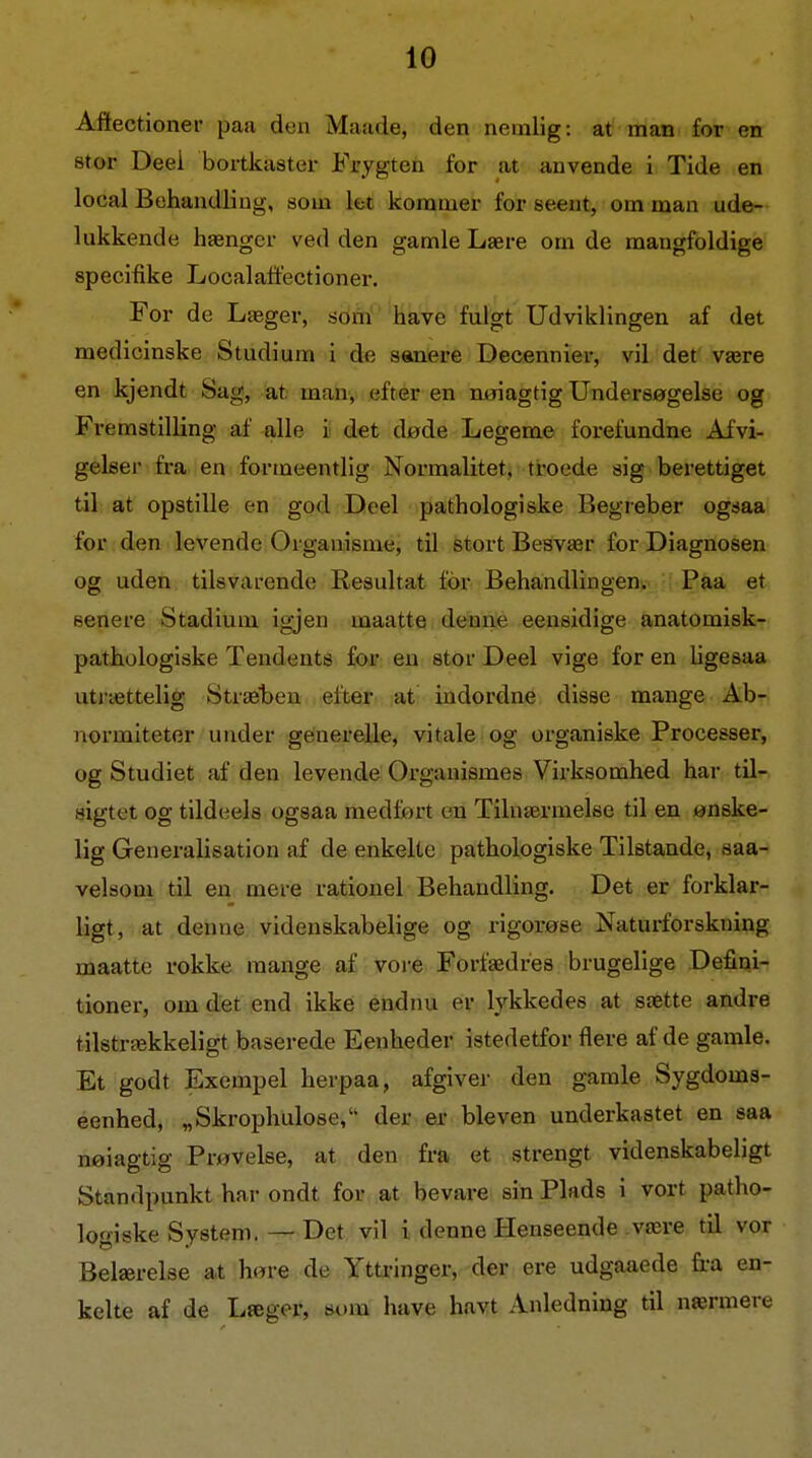 Affectioner paa den Maade, den nemlig: at man for en 8tor Deei bortkaster Frygten for at anvende i Tide en local Behandling, som let kommer for seeut, om man ude- lukkende hænger ved den gamle Lære om de mangfoldige specifike Localaffectioner, For de Læger, som have fulgt Udviklingen af det medicinske Studium i de sanere Decennier, vil det være en kjendt Sag, at man, efter en nøiagtig Undersøgelse og Fremstilling af alle i det døde Legeme forefundne Afvi- gelser fra en formeentlig Normalitet, troede sig berettiget til at opstille en god Deel pathologiske Begreber ogsaa for den levende Organisme, til stort Besvær for Diagnosen og uden tilsvai-ende Resultat ior Behandlingen. Paa et senere Stadium igjen maatte denne eensidige anatomisk- pathologiske Tendents for en stor Deel vige for en hgesaa utrættelig Stræhen efter at indordne disse mange Ab- normiteter under generelle, vitale og organiske Processer, og Studiet af den levende Organismes Virksomhed har til- sigtet og tildeels ogsaa medført en Tilnærmelse til en ønske- lig Generalisation af de enkelte pathologiske Tilstande, saa- velsom til en mere rationel Behandling. Det er forklar- ligt, at denne videnskabelige og rigorøse Naturforskning maatte rokke mange af vore Forfædres brugelige Defini- tioner, om det end ikke endnu er lykkedes at sætte andre tilstrækkeligt baserede Eenheder istedetfor flere af de gamle. Et godt Exempel herpaa, afgiver den gamle Sygdoms- eenhed, „Skrophulose, der er bleven underkastet en saa nøiagtig Prøvelse, at den fra et strengt videnskabeligt Standpunkt har ondt for at bevare sin Plads i vort patho- logiske System. — Det vil i denne Henseende være til vor Belærelse at høre de Yttringer, der ere udgaaede fra en- kelte af de Læger, som have havt Anledning til nærmere