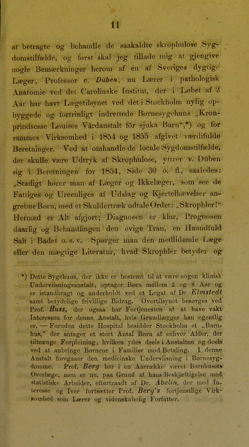 at betragte og behandle de saakaldte skiophulose Syg- domstilfælde, og forst skar jeg tillade mig at gjengive nogle Bemærkninger herom af en af Sveriges dygtige Læ»ei-, Professor t>. Duben, nu Lærer i pathologisk Anatomie ved det Carolinske Institut, der i Løbet af 2 Aar har^havt Lægetilsynet ved det i Stockholm nylig op- bvggede og fortrinligt indrettede Børnesygehuus „Ki-on- prindsesse Louises Vårdanstalt for sjuka Barn *) Og fbf sammes Virksomhed i 1854 og 1855 afgivet værdifulde Beretning-er. Ved at omhandle de locale Sygdomstilfælde, der skulle være Udtryk af Skrophulose, yttrei' v. DQben sig i Beretningen for 1854, Side 30 oi/'fl.,'' saaledes : „Stadigt harer man af Læger og Ikkelæger, 'Som see de Fattiges og Uréenliges af Udslag og Kjertelhævelser an- grebne Born, med et Skuldertræk udtale Ordet: .,SkrophlerI- Hermed er Alt afgjort; Diagnosen er klar, Prognosen daarhg ug Behaudhngen den evige Tran, en Haandfuld Salt i Badet o. s. v. Spørger man den medlidende I^æge eller den mægtige Literatur, hvad Skrophler betyder og *) Dette Sygehuus, der ikke er bestemt til at være nogen klinisk Underviiiiniugsanstalt, optager Børn mellem 2 og 8 Aar og er istandbragt og underholdt ved et Legat af Dr. Elmstedt samt betydelige frivillige Bidrag. Overtilsynet besørges ved Prof. Huss, der ogsaa har Fortjenesten af at have vakt Tnteresseu for denne Anstalt, hvis Grundlægger han egentlig er. — Foruden dette Hospitiil besidder Stockholm et „Barn- hus, der antager et stort Antal Børn af enhver Alder, der tiltrænge Forpleining, hvilken ydes deels i Anstalten og deefe ved at anbringe Børnene i Familier mod Betaling. I denne Anstalt foregaaer den medicinske Underviisning i Børnesyg- domme. Prof. Berg har i en Aarrække været Barnhusets Overlæge, men er nu, paa Grund af hans Beskjæftigolse med statistiske Arbeider, eftertraadt af Dr. Abeiin, der med In- teresse og Iver fortsætter Prof. Berg's fortjenstlige V!rk- Bomhed som Lærer og videnskabelig Forfatter,