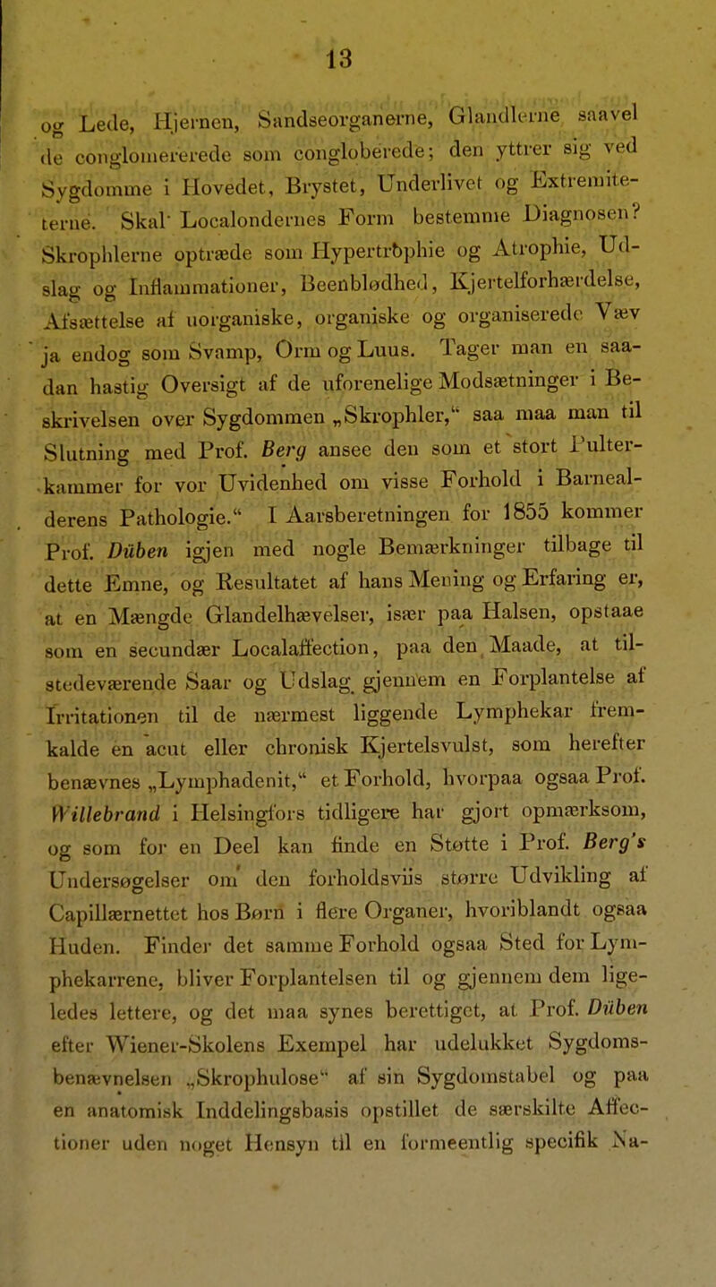 og Lede, Hjernen, Sandseorganerne, Glandlerne, saavel de conglouiei-ei-ede som conglobéredé; den yttrer sig ved Sygdomme i Hovedet, Brystet, Underlivet og Extremite- terué. Skal-Localondernes Form bestemme Diagnosen? Skrophlerne optræde som Hypertrbphie og Atrophie, Ud- slag og Inflammationer, Beenblødhed, Kjertelforhærdelse, Afsættelse af uorganiske, organiske og organiserede Væv ja endog som Svamp, Orm og Luus. Tager man en saa- dan hastig Oversigt af de uforenelige Modsætninger i Be- skrivelsen over Sygdommen „Skrophler, saa maa man til Slutning med Prof. Berg ansee den som et stort Tulter- ■ kammer for vor Uvidenhed om visse Forhold i Barneal- derens Pathologie. I Aarsberetningen for 1855 kommer Prof. Diiben igjen med nogle Bemærkninger tilbage til dette Emne, og Resultatet af hans Mening og Erfaring er, at en Mængde Glandelhæveiser, især paa Halsen, opstaae som en secundær Localaflection, paa den Maade, at til- stedeværende Saar og Udslag^ gjenuem en Forplanteise af Irritationen' til' de nærmest liggende Lymphekar frem- kalde en acut eller chronisk Kjertelsvulst, som herefter benævnes „Lymphadenit, et Forhold, hvorpaa ogsaa Prof. Willebrand i Helsingfors tidligere har gjort opmærksom, og som for en Deel kan finde en Støtte i Prof. Berg's Undersøgelser om' den forholdsviis større Udvikling af Capillærnettet hos Biørn i flere Organer, hvoriblandt ogsaa Huden. Finder det samme Forhold ogsaa Sted forLym- phekarrene, bliver Forplantelsen til og gjennem dem lige- ledes lettere, og det maa synes berettiget, at Prof. Diiben efter Wiener-Skolens Exempel har udelukket Sygdoms- benævnelsen „Skrophulose' af sin Sygdomstabel og paa en anatomisk Inddelingsbasis opstillet de særskilte Affec- tioner uden noget Hensyn til en formeentlig specifik Na-