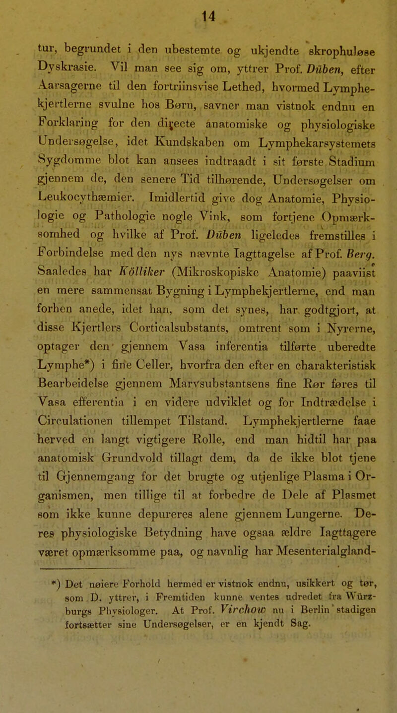 tur, begrundet i den ubestemte og ukjendte skrophuløse Dyskrasie. Vil man see sig om, yttrer Prof. Diiben, efter Aarsagerne til den fortriinsvise Lethed, hvormed Lymphe- kjertlerne svulne hos Børn, savner man vistnok endnu en Forklaring for den dij;ecte anatomiske og physiologiske Undersøgelse, idet Kundskaben om Lymphekarsystemets Sygdomme blot kan ansees indtraadt i sit første Stadium gjennem de, den senere Tid tilhøi-ende, Undersøgelser om Leukocythæmier. Iraidlerdd give dog Anatomie, Physio- logie og Pathologie nogle Vink, som fortjene Opmærk- somhed og hvilke af Prof. Diiben ligeledes fremstilles i Forbindelse med den nys nævnte Iagttagelse af Prof. Saaledes har Kolliker (Mikroskopiske Anatomie) paaviist en mere sammensat Bygning i Lymphekjertlerne, end man forhen anede, idet han, som det synes, har. godtgjoi-t, at disse Kjertiers Corticalsubstants, omtrent som i Nyi-erne, optager den' gjemaem Vasa infei'entia tilførte, uberedte Lymphe*) i fine Celler, hvorfra den efter en charakteristisk Bearbeidelse gjenuem Marvsubstantsens fine Rør føres til Vasa efl'erentia i en videre udviklet og for Indtrædelse i Cireulationen tillempet Tilstand. Lymphekjertlerne faae herved en langt vigtigere Rolle, end man hidtil har paa anatomisk Grundvold tillagt dem^ da de ikke blot tjene til Gjennemgang for det brugte og utjenlige Plasma i Or- ganismen, men tillige til at forbedre de Dele af Plasmet som ikke kunne depureres alene gjennem Lungerne. De- res physiologiske Betydning have ogsaa ældre Iagttagere været opmærksomme paa, og navnlig har Mesenterialgland- *) Det nøiere Forhold hermed er vistnok endnu, usikkert og tør, som .D. yttrer, i Fremtiden kunne ventes udredet fra Wxlrz- burgs Physiologer. At Prof. Virchow nu i Berlin' stadigen fortsætter sine Undersøgelser, er en kjendt Sag.