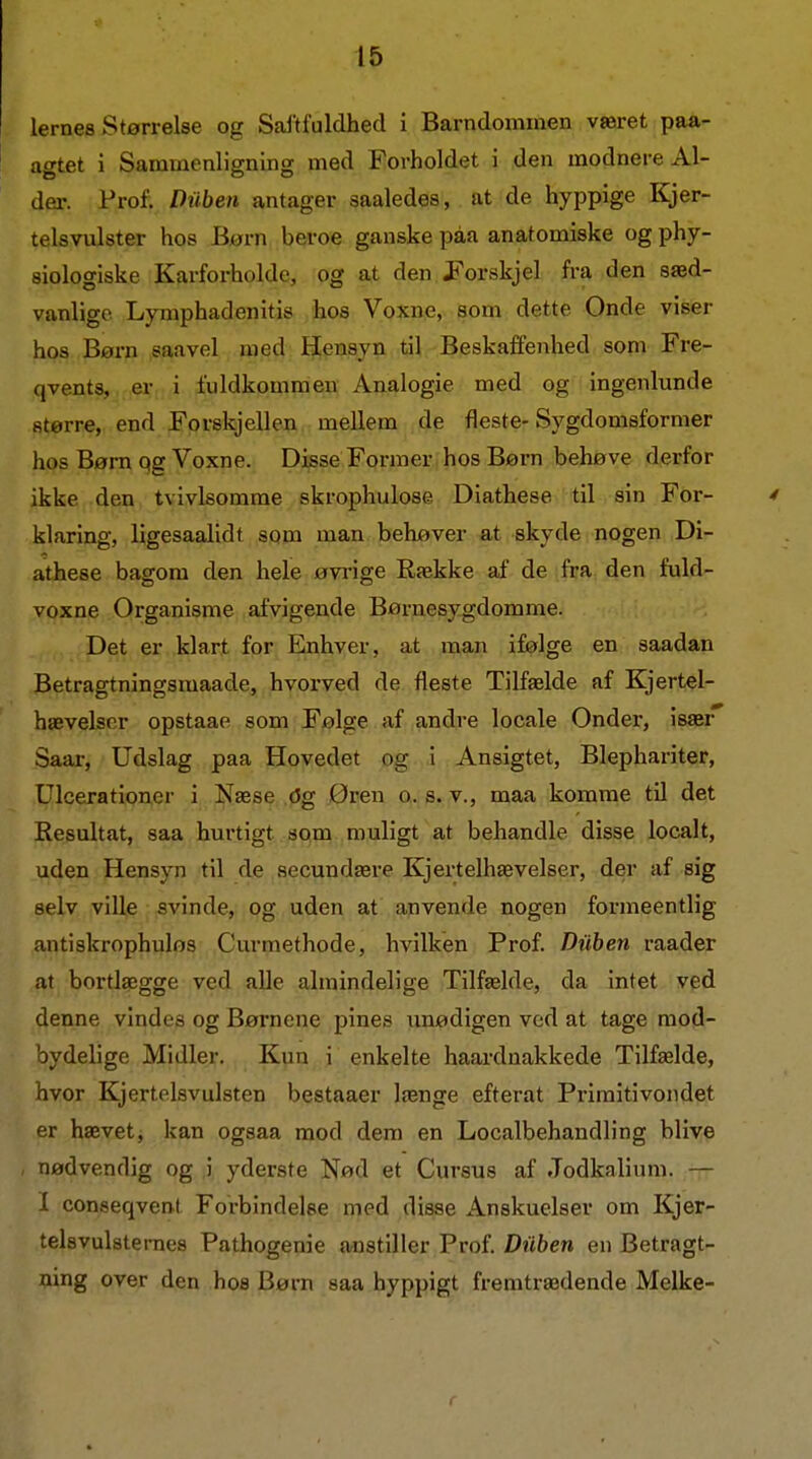 lernes Størrelse og Sajtfuldhed i Barndommen været paa- agtet i Sammenligning med Forholdet i den modnere Al- der. Prof. Diiben antager saaledes, at de hyppige Kjer- teis vulster hos Børn beroe ganske påa anatomiske og phy- siologiske Karforholde, og at den Porskjel fra den sæd- vanlige Lymphadenitis hos Voxne, som dette Onde viser hos Børn saavel med Hensyn til Beskaffenhed som Fre- qvents, er i fuldkommen Analogie med og ingenlunde større, end Forskjellen mellem de fleste-Sygdomsformer hos Børn qg Voxne. Disse Former hos Børn behøve derfor ikke den tvivlsomme skrophulose Diathese-til sin For- klaring, ligesaalidt sqm man behøver at skyde nogen Di- athese bagom den hele øvrige Række af de fra den fuld- voxne Organisme afvigende Børnesygdomme. Det er klart for Elnhyer, at naan ifølge en saadan Betragtningsmaade, hvorved de fleste Tilfælde af Kjertel- hævelsnr opstaae som Følge af andre locale Onder, især Saar, Udslag paa Hovedet og i Ansigtet, Blephariter, Ulcerationer i Næse dg Øren o. s. v., maa komme til det Resultat, saa hurtigt som muligt at behandle disse localt, uden Hensyn til de secundære Kjertelhævelser, der af sig selv ville svinde, og uden at anvende nogen forjneentlig antiskrophulos Curmethode, hvilken Prof. Diiben raader at bortlægge ved alle almindelige Tilfælde, da intet ved denne vindes og Børnene pines unødigen ved at tage mod- bydelige Midler. Kun i enkelte haardaakkede Tilfælde, hvor Kjertelsvulsten bestaaer længe efterat Primitivondet er hævet, kan ogsaa mod dem en Localbehandling blive nødvendig og i yderste Nød et Cursus af Jodkalium. — I conseqvent Forbindelee med disse Anskuelser om Kjer- telsvulstemes Pathogenie anstiller Prof. Diiben en Betragt- ning over den hos Børn saa hyppigt fremtrædende Melke-