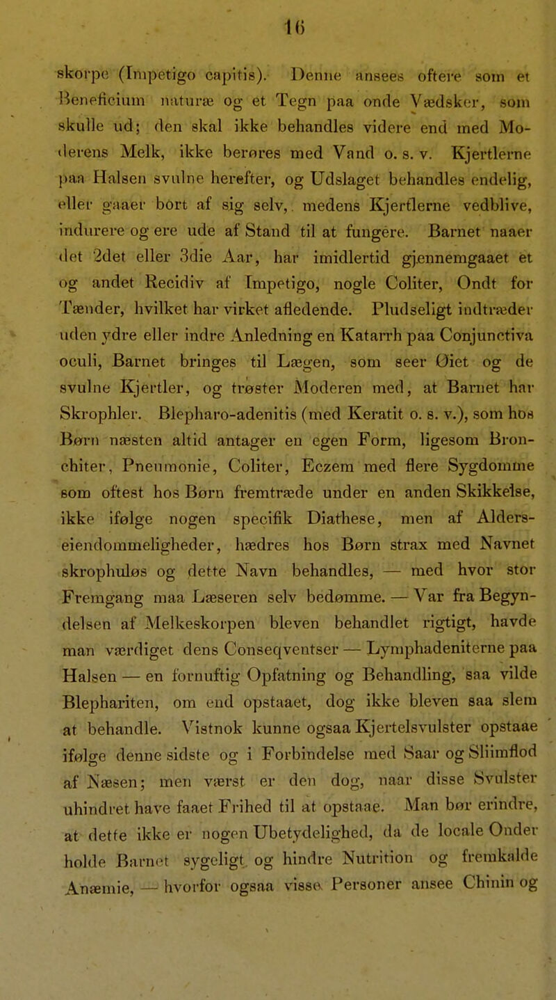 skorpe (Inipetigo capitis). Denne ansees oftere som et Beneficium naturæ og et Tegn paa onde Vædskcjr, som skulle ud; den skal ikke behandles videre end med Mo- derens Melk, ikke berores med Vand o. s. v. Kjertierne paa Halsen svulne herefter, og Udslaget behandles endelig, eller gaaer bort af sig selv, medens Kjertierne vedblive, indiu-ere og ere ude af Stand til at fungére. Barnet naaer (let 2det eller 3die Aar, har imidlertid gj.ennemgaaet ét og andet Recidiv af Impetigo, nogle Coliter, Ondt for Tænder, hvilket har virket afledende. Pludseligt indtræder uden ydre eller indre Anledning en KataiTh paa Conjunctiva oculi, Barnet bringes til Lægen, som seer Øiet og de svulne Kjertier, og trøster Moderen med, at Barnet har Skrophler. Blepharo-adenitis (med Keratit o. s. v.), som hos Børn næsten altid antager en egen Form, ligesom Bron- chiter, Pneumonie, Coliter, Eczera med flere Sygdomme som oftest hos Børn fremtræde under en anden Skikkelse, ikke ifølge nogen specifik Diathese, men af Alders- eiendommeligheder, hædres hos Børn strax med Navnet skrophuløs og dette Navn behandles, — med hvor stor Fremgang maa Læseren selv bedømme. — Var fra Begyn- delsen af Melkeskorpen bleven behandlet rigtigt, havde man værdiget dens Conseqventser — Lymphadeniterne paa Halsen — en fornuftig Opfatning og Behandling, saa vilde Blephariten, om end opstaaet, dog ikke bleven saa slem at behandle. Vistnok kunne ogsaa Kjertelsvulster opstaae iføke denne sidste oo- i Forbindelse med Saar og Sliimflod af Næsen; men værst er den dog, naar disse Svulster uhindret have faaet Frihed til at opstaae. Man bør erindre, at dette ikke er nogen Ubetydelighed, da de locale Onder holde Barnet sygeligt, og hindre Nutrition og fremkalde Anæmie, — hvorfor ogsaa visse. Personer ansee Chinin og