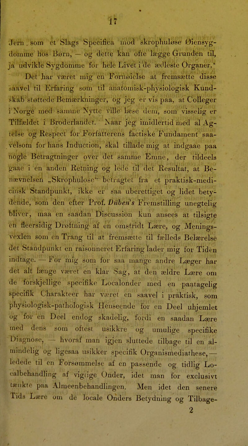 Jérh . som et Slags Specifica liiod skrophuløse Øiensyg- (Idmtne Hbs Børn,' — og dfet't'e khn ofte lægge Grunden til, ja udvikle Sygdomme for hele Live^t i'de ædleste Organer. Det Jiar været mig* eii 'Fornøielse at fremsætte disse -iiavel til Erfaring som 'til åhafoniisk-pliysiologisk Kund- skab støttede Bemærkninger, og jeg er vis paa, at Colleger i Xorgé med sajume Nytte ville læse dem', som visselig er Tilfældet i Broderlandet. ' Nåar jeg imidlertid iiied al Ag- telse og Respect for Forfatterens factiske Fundament saa- velsora forhåns Inductioii, skal tillade mig at indgaae paa nogle Betragtninger over det samme Emne, der tildeels ■6-'aae i en anden Retning bg lede til det Resuliat, at Be- nævnéise'il „Skrophulosc' betragtet'fra et praktisk-medi- binsk Standpunkt, ikke er saa uberettiget og lidet bety- dende, som den efter Prof. Z)«&e«'5 Fremstilling unegtelig bliver, maa'en saadan Discussioh Itun ansees at tilsigte en fleersidig Drøiftning- af én omstridt Lære, og Menings- voxlen som en Trang tir at fremsætte til fælleds Belærelse det Standpunkt en raisonneret Erfaring lader mig for Tiden mtUagé. — For mig som for saa mange andre Læger har det alt længe været en klar Sag, at de'ii ældre Lære om de forskjellige specifike Localonder rnek en paatagelig specifik Charakteér hår' været' en'saave] i praktisk, som phy8iologisk-pathologi.sk Henseende ibr en Deel uhjemlet Dg for en Deel endog skadelig, fordi en saadan Lære med dens sona oftest usikkre og umuhge specifike Diagnose, - hvoraf man igjen sluttede tilbage til en al- mindelig og ligesaa usikker specifik Organismediathese,— ledede til en Forsømmelse af en passende og tidlig Lo- '•albehandling af vigtige Onder, idet man for exclusivt tænkte paa Almeenbehandlingen. Men idet den senere Tids Lære om de locale Onders Betydning og Tilbage-