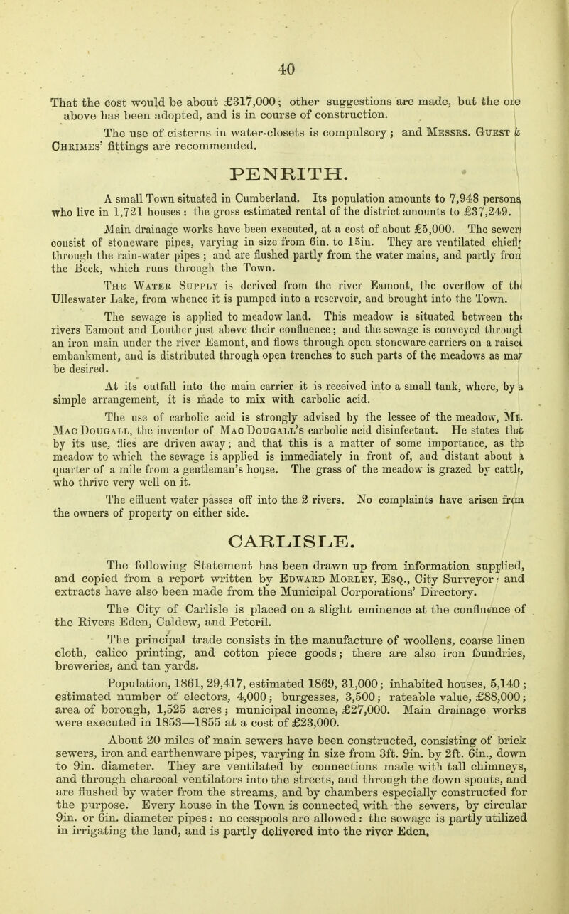 That tlie cost would be about £317,000; otber suggestions are made, but the ore above has been adopted, and is in course of construction. The use of cisterns in water-closets is compulsory j and Messrs. Guest t Chrimes' fittings are recommended. PENKITH. A small Town situated in Cumbeiiand. Its population amounts to 7,948 persons, who live in 1,731 houses : the gross estimated rental of the district amounts to £37,249. Main drainage works have been executed, at a cost of about £5,000. The sewen cousist of stoneware pipes, varying in size from 6in. to ISiu. They are ventilated chieflj through the rain-water pipes ; and are flushed partly from the water mains, and partly from the Beck, which runs through the Town. The Water Supply is derived from the river Eamont, the overflow of th( Ulleswater Lake, from whence it is pumped into a reservoir, and brought into the Town. The sewage is applied to meadow land. This meadow is situated betweeu tht rivers Eamont aud Louther just above their confluence; aud the sewage is conveyed througl an iron main under the river Eamont, and flows through open stoneware carriers on a raisei embankment, and is distributed through open trenches to such parts of the meadows as maf be desired. At its outfall into the main carrier it is received into a small tank, where, by a simple arrangement, it is made to mix with carbolic acid. The use of carbolic acid is strongly advised by the lessee of the meadow, Me. Mac Dougall, the inventor of Mac Dougall's carbolic acid disinfectant. He states that by its use, flies are driven away; aud that this is a matter of some importance, as th3 meadow to which the sewage is applied is immediately in front of, and distant about a quarter of a mile from a gentleman's house. The grass of the meadow is grazed by cattle, who thrive very well on it. The effluent water passes off into the 2 rivers. No complaints have arisen fran the owners of property on either side. CARLISLE. The following Statement has been drawn up from information supplied, and copied from a report written by Edward Morley, Esq., City Surveyor - and extracts have also been made from the Municipal Corporations' Directory. The City of Carlisle is placed on a slight eminence at the confluence of the Rivers Eden, Caldew, and Peteril. The principal trade consists in the manufacture of woollens, coarse linen cloth, calico printing, and cotton piece goods; there are also iron foundries, breweries, and tan yards. Population, 1861, 29,417, estimated 1869, 31,000; inhabited houses, 5,140 ; estimated number of electors, 4,000; burgesses, 3,500; rateable value, £88,000; area of borough, 1,525 acres ; municipal income, £27,000. Main drainage works were executed in 1853—1855 at a cost of £23,000. About 20 miles of main sewers have been constructed, consisting of brick sewers, iron and earthenware pipes, varying in size from 3ft. 9in. by 2ft. 6in., down to 9in. diameter. They are ventilated by connections made with tall chimneys, and through charcoal ventilators into the streets, and through the down spouts, and are flushed by water from the streams, and by chambers especially constructed for the purpose. Every house in the Town is connected with the sewers, by circular 9in. or 6in. diameter pipes : no cesspools are allowed: the sewage is partly utilized in irrigating the land, and is partly delivered into the river Eden.