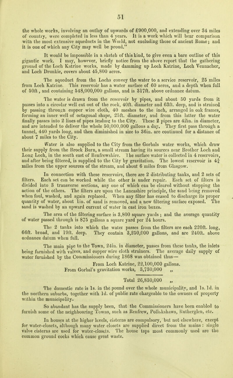 the whole worlrs, involving an ontlay of upwards of £900,000, and extending over 34 miles of country, were completed in less than 4 years. It is a work which will bear comparison with the most extensive aqueducts in the Woild, not excluding those of ancient Rome; and it is one of which any City may well be proud. It would be impossible in a sketch of this kind, to give even a bare outline of this gigantic work. I may, however, briefly notice from the above report that the gathering ground of the Loch Katrine works, made by damming up Loch Katrine, Loch Vennacher, and Loch Drunkie, covers about 45,800 acres. The aqueduct from the Lochs convey the water to a service reservoir, 25 miles from Loch Katrine. This reservoir has a water surface of 60 acres, and a depth when full of 50ft, and containing 548,000,000 gallons, and is 317ft. above ordnance datum. The water is drawn from the reservoir by pipes, and about 50 yards from it passes into a circular well cut out of the rock, 40ft. diameter and 63ft, deep, and is strained by passing throug;n copper wire cloth, 40 meshes to the inch, arranged in oak frames, forming an inner well of octagonal shape, 25ft. diameter, and from this latter the water finally passes into 2 lines of pipes leading to the City. These 2 pipes are 42in. in diameter, and are intended to deliver the whole 50,000,000 gallons a day. They first pass through a tunnel, 440 yards long, and then diminished in size to 36in. are continued for a distance of about 7 miles to the City. Water is also supplied to the City from the Gorbals water works, which draw their supply from the Brock Burn, a small stream having its sources near Brother Loch and Long Loch, in the south east of Renfrewshire. ! he surface water is collected in 4 reservoirs, and after being filtered, is supplied to the City by gravitation. The lowest reservoir is 4f miles from the upper sources of the stream, and about 6 miles from Glasgow. In connection with these reservoirs, there are 2 distributing tanks, and 2 sets of filters. Each set can be worked while the other is under repair. Each set of filters is divided into 3 transverse sections, any one of which can be cleared without stopping the action of the others. The filters are upon the Lancashire principle, the sand being removed when foul, washed, and again replaced. When any filter has ceased to discharge its proper quantity of water, about liu. of sand is removed, and a new filtering surface exposed. The sand is washed by an upward current of water in cast iron boxes. The area of the filtering surface is 3,800 square yards ; and the average quantity of water passed through is 875 gallons a square yard per 24 hours. The 2 tanks into which the water passes from the filter's are each 220ft. long, 66ft. broad, and 19ft. deep. They contain 3,250,000 gallons, and are 240ft. above ordnance datum when full. The main pipe to the Town, 24iu. in diameter, passes from these tanks, the inlets being furnished with valves, and copper wire cloth strainers. The average daily supply of water furnished by the Commissioners during 1868 was obtained thus— From Loch Katrine, 22,100,000 gallons. From Gorbal's gravitation works, 3,730,000 „ Total 26,830,000 „ The domestic rate is Is. in the pound over the whole municipality, and Is. Id. in the northern suburbs, together with Id. of public rate chargeable to the owners of property within the municipality. So abundant has the supply been, that the Commissioners have been enabled to furnish some of the neighbouring Towns, such as Renfrew, Pollokshaws, Kutherglen, etc. In houses at the higher levels, cisterns are compulsory, but not elsewhere, except for water-closets, although many water closets are supplied direct from the mains : single valve cisterns are used for water-closets. The house taps most commonly used are the common ground cocks which cause great waste.