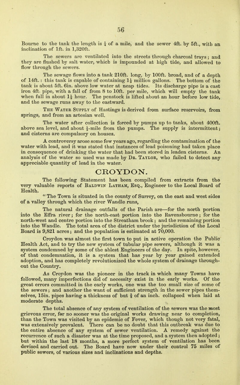Bourne to the tank the length, is i of a mile, and the sewer 4ft. by 5ft., with an inclination of 1ft. in 1,320ft. The sewers are ventilated into the streets through charcoal trays ; and they are flushed by salt water, which is impounded at high tide, and allowed to flow through the sewers. The sewage flows into a tank 210ft. long, by lOOft. broad, and of a depth of 14ft. : this tank is capable of containing 1| million gallons. The bottom of the tank is about 5ft. Gin. above low water at neap tides. Its discharge pipe is a cast iron 4ft. pipe, with a fall of from 8 to lOft. per mile, which will empty the tank when full in about 1^ hour. The penstock is lifted about an hour before low tide, and the sewage runs away to the eastward. The Water Supply of Hastings is derived from surface reservoirs, from springs, and from an artesian well. The water after collection is forced by pumps up to tanks, about 400ft. above sea level, and about |^-mile from the pumps. The supply is intermittent; and cisterns are compulsory on houses. A controversy arose some few years ago, regarding the contamination of the water with lead, and it was stated that instances of lead poisoning had taken place in consequence of drinking the water that had been stored in leaden cisterns. An analysis of the water so used was made by Dr. Taylor, who failed to detect any appreciable quantity of lead in the water. CROYDON. The following Statement has been compiled from extracts from the very valuable reports of Baldwin Latham, Esq., Engineer to the Local Board of Health.  The Town is situated in the county of Surrey, on the east and west sides of a valley through which the river Wandle runs, The natural drainage outfalls of the Parish are—for the north portion into the Efira river; for the north-east portion into the Ravensbourne; for the north-west and centre portion into the Streatham brook; and the remaining portion into the Wandle. The total area of the district under the jurisdiction of the Local Board is 9,821 acres; and the population is estimated at 70,000. Croydon was almost the first town to put in active operation the Public Health Act, and to try the new system of tubular pipe sewers, although it was a system condemned by some of the ablest Engineers of the day. In spite, however, of that condemnation, it is a system that has year by year gained extended adoption, and has completely revolutionized the whole system of drainage through- out the Country. As Croydon was the pioneer in the track in which many Towns have followed, many imperfections did of necessity exist in the early works. Of the great errors committed in the early works, one was the too small size of some of the sewers; and another the want of sufficient strength in the sewer pipes them- selves, 15in. pipes having a thickness of but f of an inch, collapsed when laid at moderate depths. The total absence of any system of ventilation of the sewers was the most grievous error, fer no sooner was the original works drawing near to completion, than the Town was visited by an epidemic of Fever, which though not very fatal, was extensively prevalent. There can be no doubt that this outbreak was due to the entire absence of any system of sewer ventilation. A remedy against the recurrence of such a disaster was at the time proposed, and a system then adopted; but within the last 18 months, a more perfect system of ventilation has been devised and carried out. The Board have now under their control 75 miles of public sewers, of various sizes and inclinations and depths.