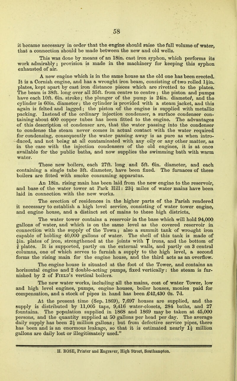 it became necessary in order that the engine should raise the full volume of water, that a connection should be made between the new and old wells. This was done by means of an 18in. cast iron syphon, which performs its work admirably; provision is made in the machinery for keeping this syphon exhausted of air. A new engine which is in the same house as the old one has been erected. It is a Cornish engine, and has a wrought iron beam, consisting of two rolled l|in. plates, kept apart by cast iron distance pieces which are rivetted to the plates. The beam is 38ft. long over all 35ft. from centre to centre ; the piston and pumps have each lOft. 6in. stroke; the plunger of the pump is 24in. diameter, and the cylinder is 60in. diameter; the cylinder is provided with a steam jacket, and this again is felted and lagged; the piston of the engine is supplied with metallic packing. Instead of the ordinary injection condenser, a surface condenser con- taining about 400 copper tubes has been fitted to the engine. The advantages of this description of condenser are, that the water passing into the condenser to condense the steam never comes in actual contact with the water required for condensing, consequently the water passing away is as pure as when intro- • duced, and not being at all contaminated with any oily or any other matter, as in the case with the injection condensers of the old engines, it is at once available for the public baths, and now supplies the swimming bath with warm water. These new boilers, each 27ft. long and 5ft. Gin. diameter, and each containing a single tube 3ft. diameter, have been fixed. The furnaces of these boilers are fitted with smoke consuming apparatus. An ISin. rising main has been laid from the new engine to the reservoir, and base of the water tower at Park Hill: 23^ miles of water mains have been laid in connection with the new works. The erection of residences in the higher parts of the Parish rendered it necessary to establish a high level service, consisting of water tower engine, and engine house, and a distinct set of mains to these high districts. The water tower contains a reservoir in the base which will hold 94,000 gallons of water, and which is on the same level as the covered reservoir in connection with the supply of the Town; also a summit tank of wrought iron capable of holding 40,000 gallons of water. The shell of this tank is made of ^in. plates of iron, strengthened at the joints with J irons, and the bottom of f plates. It is supported, partly on the external walls, and partly on 3 central columns, one of which serves to furnish a supply to the high level, a second forms the rising main for the engine house, and the third acts as an overflow. The engine house is situated at the foot of the Tower, and contains an horizontal engine and 2 double-acting pumps, fixed vertically: the steam is fur- nished by 2 of Field's vertical boilers. The new water works, including all the mains, cost of water Tower, low and high level engines, pumps, engine houses, boiler houses, monies paid for compensation, and a stock of pipes in hand has been £42,430 Os. 7d. At the present time (Sep. 1869), 7,697 houses are supplied, and the supply is distributed by 11,005 taps, 9,416 water-closets, 284 baths, and 27 fountains. The population supplied in 1868 and 1869 may be taken at 45,000 persons, and the quantity supplied at 50 gallons per head per day. The average daily supply has been 2^ million gallons j but from defective service pipes, there has been and is an enormous leakage, so that it is estimated nearly 1^ million gallons are daily lost or illegitimately used. H. ROSE, Printer and Engraver, High Street, Southampton.