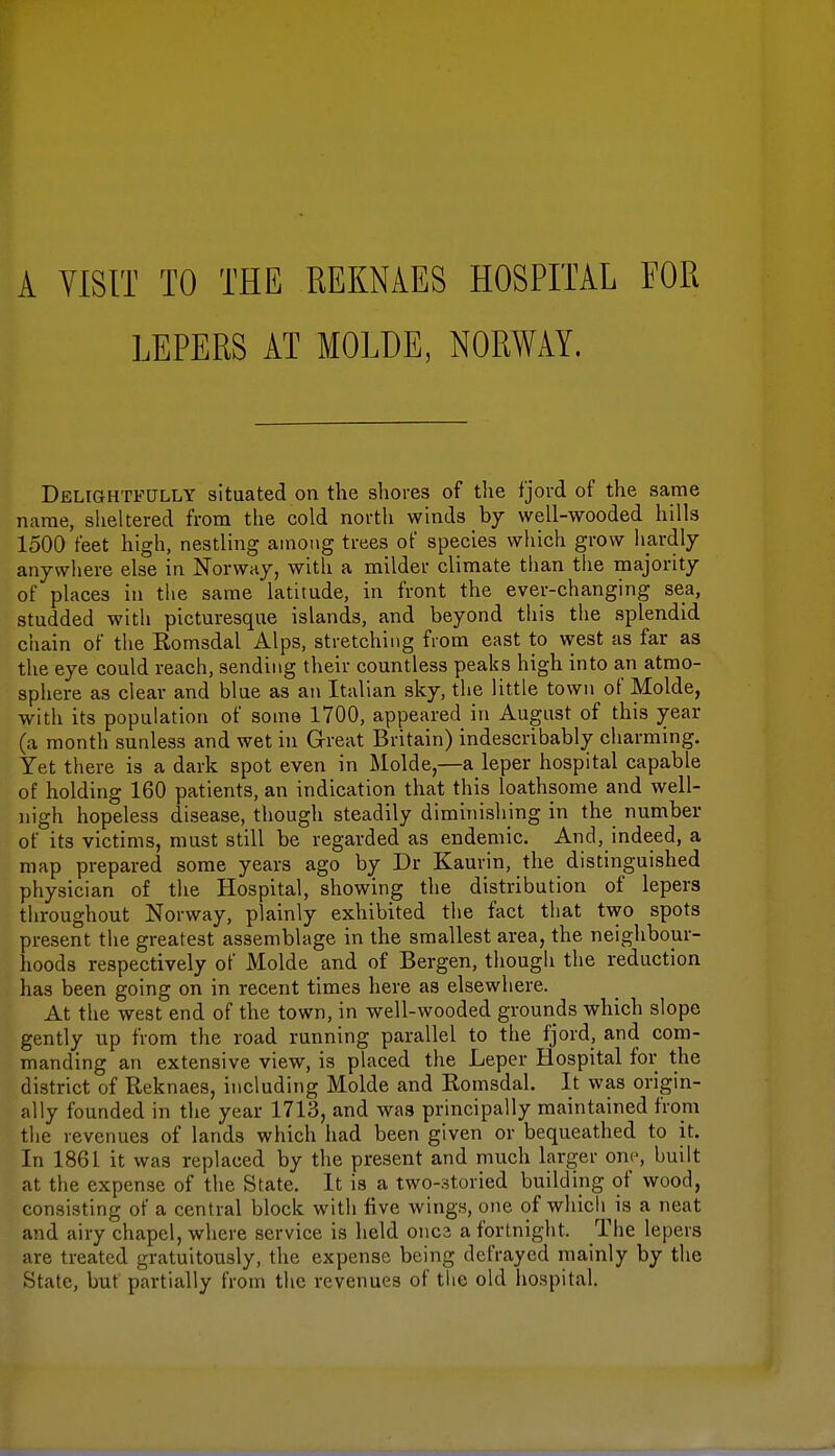 A VISIT TO THE REKNAES HOSPITAL FOR LEPERS AT MOLDE, NORWAY. Delightfully situated on the shores of the fjord of the same name, sheltered from the cold north winds by well-wooded hills 1500 feet high, nestling among trees of species which grow hardly anywhere else in Norway, with a milder climate than the majority of places in the same latitude, in front the ever-changing sea, studded with picturesque islands, and beyond this the splendid chain of the Romsdal Alps, stretching from east to west as far as the eye could reach, sending their countless peaks high into an atmo- sphere as ciear and blue as an Italian sky, the little town of Molde, with its population of some 1700, appeared in August of this year (a month sunless and wet in Great Britain) indescribably charming. Yet there is a dark spot even in Molde,—a leper hospital capable of holding 160 patients, an indication that this loathsome and well- nigh hopeless disease, though steadily diminishing in the number of its victims, must still be regarded as endemic. And, indeed, a map prepared some years ago by Dr Kaurin, the distinguished physician of the Hospital, showing the distribution of lepers throughout Norway, plainly exhibited the fact that two spots present the greatest assemblage in the smallest area, the neighbour- hoods respectively of Molde and of Bergen, though the reduction has been going on in recent times here as elsewhere. At the west end of the town, in well-wooded grounds which slope gently up from the road running parallel to the fjord, and com- manding an extensive view, is placed the Leper Hospital for the district of Beknaes, including Molde and Komsdal. It was origin- ally founded in the year 1713, and was principally maintained from the revenues of lands which had been given or bequeathed to it. In 1861 it was replaced by the present and much larger one, built at the expense of the State. It is a two-storied building of wood, consisting of a central block with five wings, one of which is a neat and airy chapel, where service is held onca a fortnight. The lepers are treated gratuitously, the expense being defrayed mainly by the State, but partially from the revenues of the old hospital.