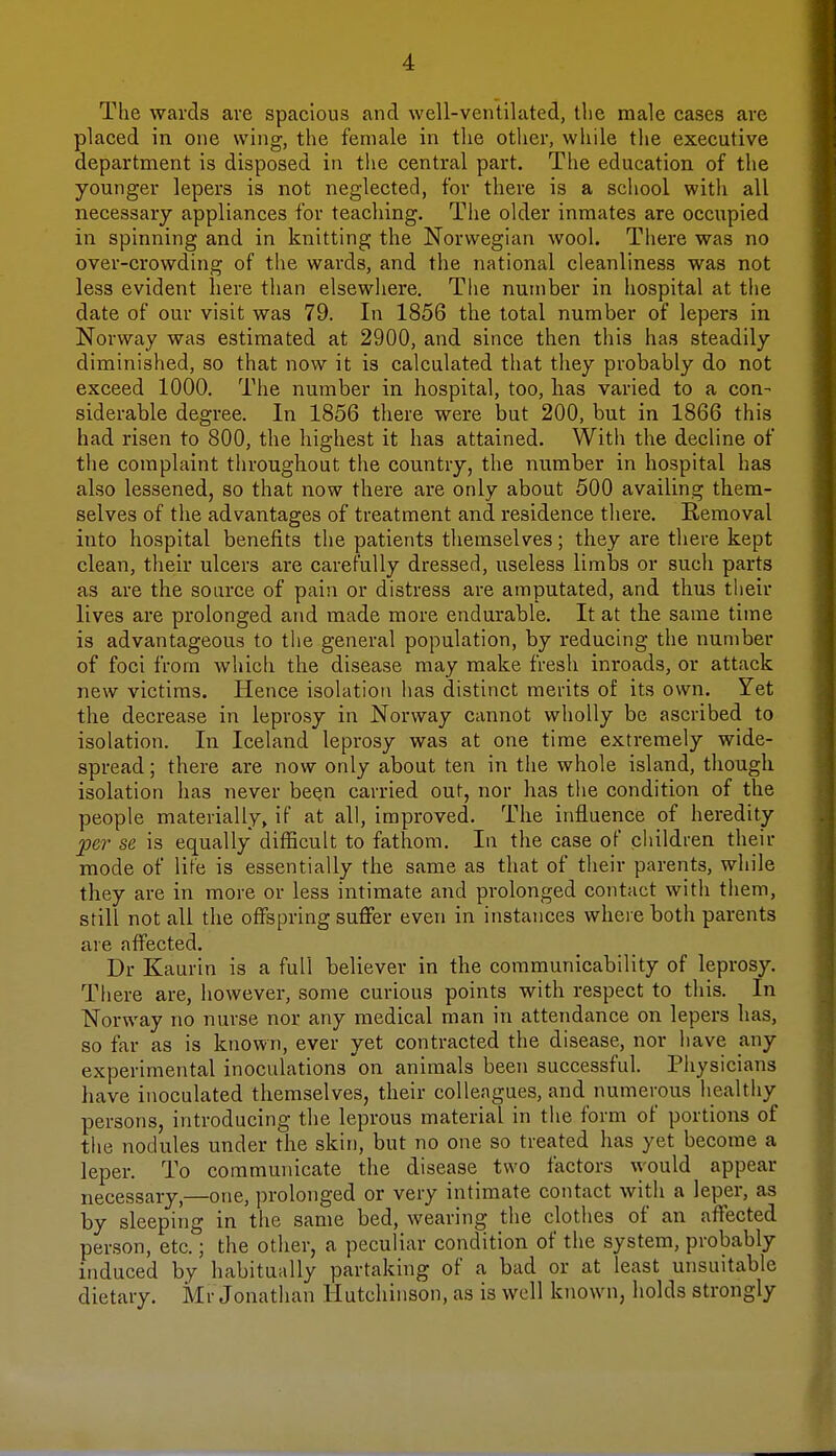 The wards are spacious and well-ventilated, the male cases are placed in one wing, the female in the other, while the executive department is disposed in the central part. The education of the younger lepers is not neglected, for there is a school with all necessary appliances for teaching. The older inmates are occupied in spinning and in knitting the Norwegian wool. There was no over-crowding of the wards, and the national cleanliness was not less evident here than elsewhere. The number in hospital at the date of our visit was 79. In 1856 the total number of lepers in Norway was estimated at 2900, and since then this has steadily diminished, so that now it is calculated that they probably do not exceed 1000. The number in hospital, too, has varied to a con- siderable degree. In 1856 there were but 200, but in 1866 this had risen to 800, the highest it has attained. With the decline of the complaint throughout the country, the number in hospital has also lessened, so that now there are only about 500 availing them- selves of the advantages of treatment and residence there. Removal into hospital benefits the patients themselves; they are there kept clean, their ulcers are carefully dressed, useless limbs or such parts as are the source of pain or distress are amputated, and thus their lives are prolonged and made more endurable. It at the same time is advantageous to the general population, by reducing the number of foci from which the disease may make fresh inroads, or attack new victims. Hence isolation has distinct merits of its own. Yet the decrease in leprosy in Norway cannot wholly be ascribed to isolation. In Iceland leprosy was at one time extremely wide- spread ; there are now only about ten in the whole island, though isolation has never been carried out, nor has the condition of the people materially, if at all, improved. The influence of heredity per se is equally difficult to fathom. In the case of children their mode of life is essentially the same as that of their parents, while they are in more or less intimate and prolonged contact with them, still not all the offspring suffer even in instances where both parents are affected. Dr Kaurin is a full believer in the communicability of leprosy. There are, however, some curious points with respect to this. In Norway no nurse nor any medical man in attendance on lepers has, so far as is known, ever yet contracted the disease, nor have any experimental inoculations on animals been successful. Physicians have inoculated themselves, their colleagues, and numerous healthy persons, introducing the leprous material in the form of portions of the nodules under the skin, but no one so treated has yet become a leper. To communicate the disease two factors would appear necessary,—one, prolonged or very intimate contact with a leper, as by sleeping in the same bed, wearing the clothes of an affected person, etc.; the other, a peculiar condition of the system, probably induced by habitually partaking of a bad or at least unsuitable dietary. Mr Jonathan Hutchinson, as is well known, holds strongly