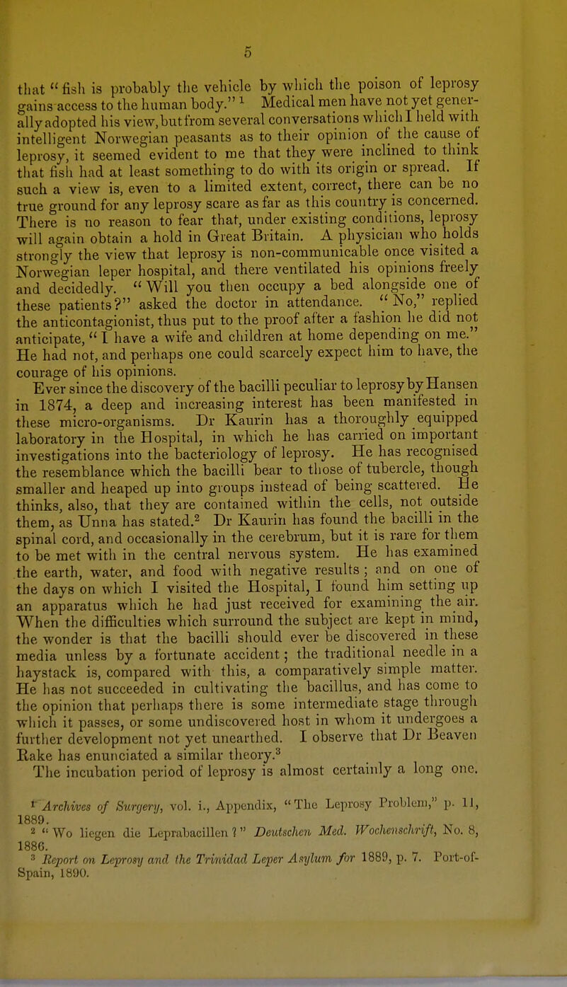 that fish is probably the vehicle by which the poison of leprosy gains access to the human body. 1 Medical men have not yet gener- ally adopted his view.butfrom several conversations which I held with intelligent Norwegian peasants as to their opinion of the cause of leprosy, it seemed evident to me that they were inclined to think that fish had at least something to do with its origin or spread. If such a view is, even to a limited extent, correct, there can be no true ground for any leprosy scare as far as this country is concerned. There is no reason to fear that, under existing conditions, leprosy will again obtain a hold in Great Britain. A physician who holds strongly the view that leprosy is non-communicable once visited a Norwegian leper hospital, and there ventilated his opinions freely and decidedly. Will you then occupy a bed alongside one of these patients? asked the doctor in attendance.  No, replied the anticontagionist, thus put to the proof after a fashion he did not anticipate,  I have a wife and children at home depending on me. He had not, and perhaps one could scarcely expect him to have, the courage of his opinions. Ever since the discovery of the bacilli peculiar to leprosy by Hansen in 1874, a deep and increasing interest has been manifested in these micro-organisms. Dr Kaurin has a thoroughly equipped laboratory in the Hospital, in which he has carried on important investigations into the bacteriology of leprosy. He has recognised the resemblance which the bacilli bear to those of tubercle, though smaller and heaped up into groups instead of being scattered. He thinks, also, that they are contained within the cells, not outside them, as Unna has stated.2 Dr Kaurin has found the bacilli in the spinal cord, and occasionally in the cerebrum, but it is rare for them to be met with in the central nervous system. He has examined the earth, water, and food with negative results ; and on one of the days on which I visited the Hospital, I found him setting up an apparatus which he had just received for examining the air. When the difficulties which surround the subject are kept in mmd, the wonder is that the bacilli should ever be discovered in these media unless by a fortunate accident; the traditional needle in a haystack is, compared with this, a comparatively simple matter. He has not succeeded in cultivating the bacillus, and has come to the opinion that perhaps there is some intermediate stage through which it passes, or some undiscovered host in whom it undergoes a further development not yet unearthed. I observe that Dr Beaven Rake has enunciated a similar theory.3 The incubation period of leprosy is almost certainly a long one, 1 Archives of Surgery, vol. i., Appendix, The Leprosy Problem, p. 11, 1889. 2  Wo liegen die Leprabacillen 1 Deutschcn Med. Wochenschnft, No. 8, 1886. 3 Report on Leprosy and the Trinidad Leper Asylum for 1889, p. 7. Fort-of- Spain, 1890.