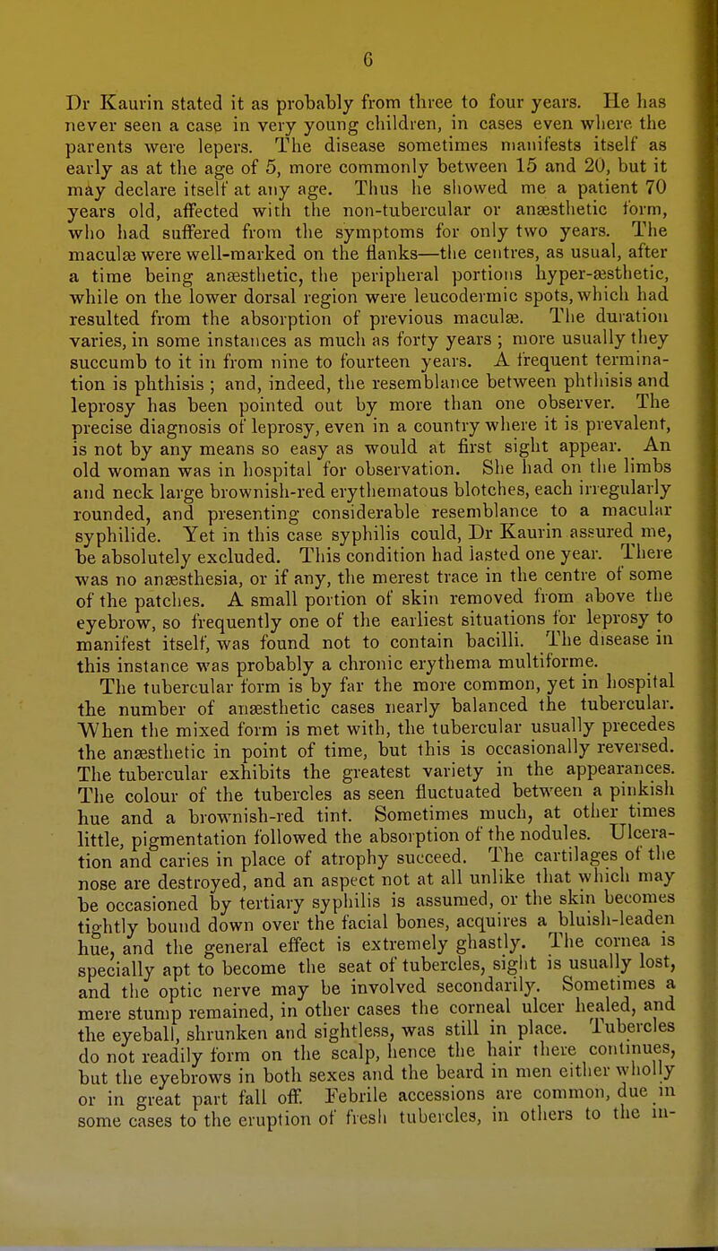 G Dr Kaurin stated it as probably from three to four years. He has never seen a case in very young children, in cases even where the parents were lepers. The disease sometimes manifests itself as early as at the age of 5, more commonly between 15 and 20, but it may declare itself at any age. Thus he showed me a patient 70 years old, affected with the non-tubercular or anaesthetic form, who had suffered from the symptoms for only two years. The macular were well-marked on the flanks—the centres, as usual, after a time being anaesthetic, the peripheral portions hyper-aesthetic, while on the lower dorsal region were leucodermic spots, which had resulted from the absorption of previous macula?. The duration varies, in some instances as much as forty years ; more usually they succumb to it in from nine to fourteen years. A frequent termina- tion is phthisis ; and, indeed, the resemblance between phthisis and leprosy has been pointed out by more than one observer. The precise diagnosis of leprosy, even in a country where it is prevalent, is not by any means so easy as would at first sight appear. _ An old woman was in hospital for observation. She had on the limbs and neck large brownish-red erythematous blotches, each irregularly rounded, and presenting considerable resemblance to a macular syphilide. Yet in this case syphilis could, Dr Kaurin assured me, be absolutely excluded. This condition had lasted one year. There was no anaesthesia, or if any, the merest trace in the centre of some of the patches. A small portion of skin removed from above the eyebrow, so frequently one of the earliest situations for leprosy to manifest itself, was found not to contain bacilli. The disease in this instance was probably a chronic erythema multiforme. The tubercular form is by far the more common, yet in hospital the number of anaesthetic cases nearly balanced the tubercular. When the mixed form is met with, the tubercular usually precedes the anaesthetic in point of time, but this is occasionally reversed. The tubercular exhibits the greatest variety in the appearances. The colour of the tubercles as seen fluctuated between a pinkish hue and a brownish-red tint. Sometimes much, at other times little, pigmentation followed the absorption of the nodules. Ulcera- tion and caries in place of atrophy succeed. The cartilages of the nose are destroyed, and an aspect not at all unlike that which may be occasioned by tertiary syphilis is assumed, or the skin becomes tightly bound down over the facial bones, acquires a bluish-leaden hue. and the general effect is extremely ghastly. The cornea is specially apt to become the seat of tubercles, sight is usually lost, and the optic nerve may be involved secondarily. Sometimes a mere stump remained, in other cases the corneal ulcer healed, and the eyeball, shrunken and sightless, was still in place, lubercles do not readily form on the scalp, hence the hair there continues, but the eyebrows in both sexes and the beard in men either wholly or in great part fall off. Febrile accessions are common, due m some cases to the eruption of fresh tubercles, in others to the in-