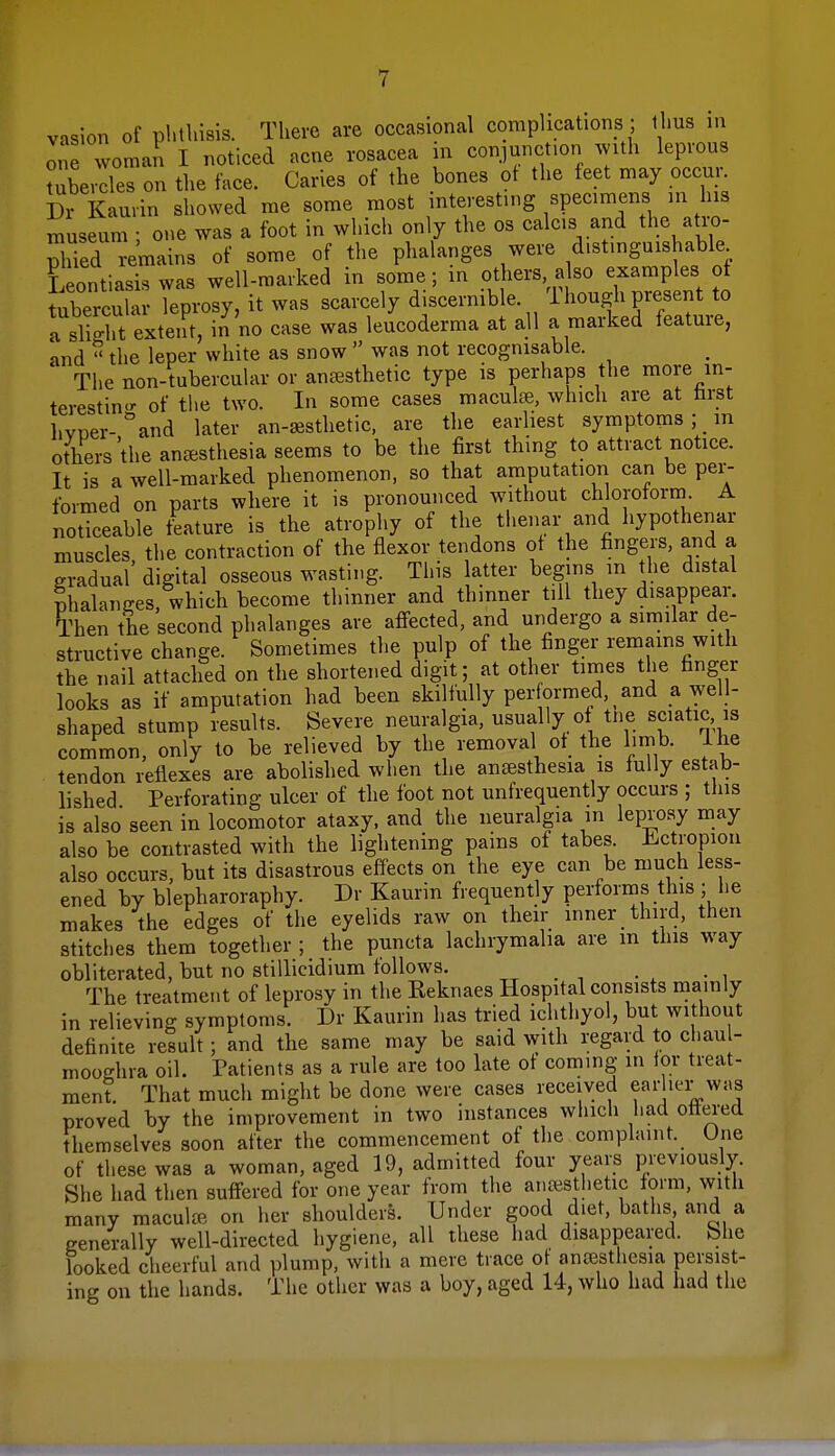 vasion of phthisis. There are occasional complications; thus in one woman I noticed acne rosacea in conjunction with leprous Mercies on the face. Caries of the bones of the feet may occur. Dr kaurin showed me some most interesting specimens in his museum ; one was a foot in which only the os calc.s and the atro- phied remains of some of the phalanges were distinguishable Leontiasis was well-marked in some; in others a so examples of tubercular leprosy, it was scarcely discernible 1 hough present to a slH.t extent, in no case was leucoderma at all a marked feature, and  the leper white as snow  was not recognisable. The non-tubercular or anaesthetic type is perhaps the more in- teresting of the two. In some cases maculae, which are at first hvner-°and later an-acsthetic, are the earliest symptoms ;> in others the anaesthesia seems to be the first thing to attract notice. It is a well-marked phenomenon, so that amputation can be per- formed on parts where it is pronounced without chloroform. A noticeable feature is the atrophy of the thenar and hypothenar muscles, the contraction of the flexor tendons of the fingers, and a gradual digital osseous wasting. This latter begins m the distal phalanges, which become thinner and thinner till they disappear. Then Ae second phalanges are affected, and undergo a similar de- structive change. Sometimes the pulp of the finger remains with the nail attached on the shortened digit; at other times the ringer looks as if amputation had been skilfully performed, ^ and a well- shaped stump results. Severe neuralgia, usually of tne sciatic, is common, only to be relieved by the removal of the limb. Ihe tendon reflexes are abolished when the anaesthesia is fully estab- lished Perforating ulcer of the foot not unfrequently occurs ; this is also seen in locomotor ataxy, and the neuralgia in leprosy may also be contrasted with the lightening pains of tabes. Ectropion also occurs, but its disastrous effects on the eye can be much less- ened by blepharoraphy. Dr Kaurin frequently performs this ; lie makes the edges of the eyelids raw on their inner third, then stitches them together ; the puncta lachrymaha are in this way obliterated, but no stillicidium follows. The treatment of leprosy in the Reknaes Hospital consists mainly in relieving symptoms. Dr Kaurin has tried ichthyol, but without definite result ; and the same may be said with regard to cl.au - mooghra oil. Patients as a rule are too late ot coming in for treat- ment. That mucli might be done were cases received earlier was proved by the improvement in two instances which had ottered themselves soon after the commencement of the complaint. One of these was a woman, aged 19, admitted four years previously. She had then suffered for one year from the anaesthetic form, with many maculae on her shoulders. Under good diet, baths and a generally well-directed hygiene, all these had disappeared. She looked cheerful and plump, witli a mere trace of anaesthesia persist- ing on the hands. The other was a boy, aged 14, who had had the