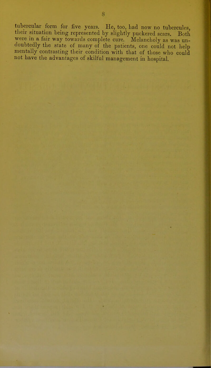 tubercular form for five years. He, too, had now no tubercules, their situation being represented by slightly puckered scars. Both were in a fair way towards complete cure. Melancholy as was un- doubtedly the state of many of the patients, one could not help mentally contrasting their condition with that of those who could not have the advantages of skilful management in hospital.
