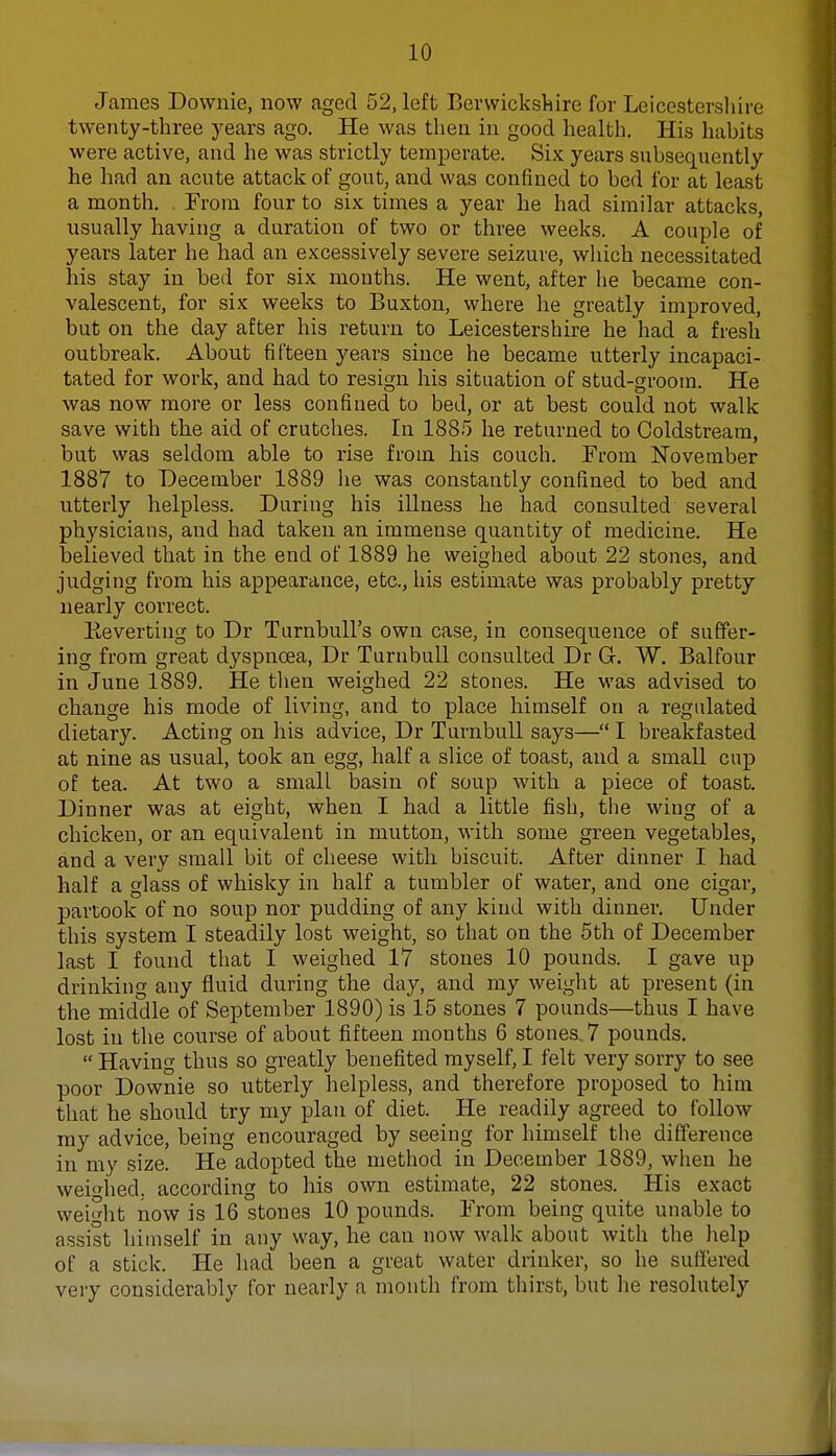 James Downie, now aged 52, left Berwickshire for Leicestershire twenty-three years ago. He was then in good health. His habits were active, and he was strictly temperate. Six years subsequently he had an acute attack of gout, and was confined to bed for at least a month. . From four to six times a year he had similar attacks, usually having a duration of two or three weeks. A couple of years later he had an excessively severe seizure, which necessitated his stay in bed for six months. He went, after he became con- valescent, for six weeks to Buxton, where he greatly improved, but on the day after his return to Leicestershire he had a fresh outbreak. About fifteen years since he became utterly incapaci- tated for work, and had to resign his situation of stud-groom. He was now more or less confined to bed, or at best could not walk save with the aid of crutches. In 1885 he returned to Coldstream, but was seldom able to rise from his couch. From November 1887 to December 1889 he was constantly confined to bed and utterly helpless. During his illness he had consulted several physicians, and had taken an immense quantity of medicine. He believed that in the end of 1889 he weighed about 22 stones, and judging from his appearance, etc., his estimate was probably pretty nearly correct. Beverting to Dr Turnbull's own case, in consequence of suffer- ing from great dyspnoea, Dr Turnbull consulted Dr G. W. Balfour in June 1889. He then weighed 22 stones. He was advised to change his mode of living, and to place himself on a regulated dietary. Acting on his advice, Dr Turnbull says— I breakfasted at nine as usual, took an egg, half a slice of toast, and a small cup of tea. At two a small basin of soup with a piece of toast. Dinner was at eight, when I had a little fish, the wing of a chicken, or an equivalent in mutton, with some green vegetables, and a very small bit of cheese with biscuit. After dinner I had half a glass of whisky in half a tumbler of water, and one cigar, partook of no soup nor pudding of any kind with dinner. Under this system I steadily lost weight, so that on the 5th of December last I found that I weighed 17 stones 10 pounds. I gave up drinking any fluid during the day, and my weight at present (in the middle of September 1890) is 15 stones 7 pounds—thus I have lost in the course of about fifteen months 6 stones. 7 pounds.  Having thus so greatly benefited myself, I felt very sorry to see poor Downie so utterly helpless, and therefore proposed to him that he should try my plan of diet. He readily agreed to follow my advice, being encouraged by seeing for himself the difference in my size. He adopted the method in December 1889, when he weighed, according to his own estimate, 22 stones. His exact weight now is 16 stones 10 pounds. From being quite unable to assist himself in any way, he can now walk about with the help of a stick. He had been a great water drinker, so he suffered very considerably for nearly a month from thirst, but he resolutely