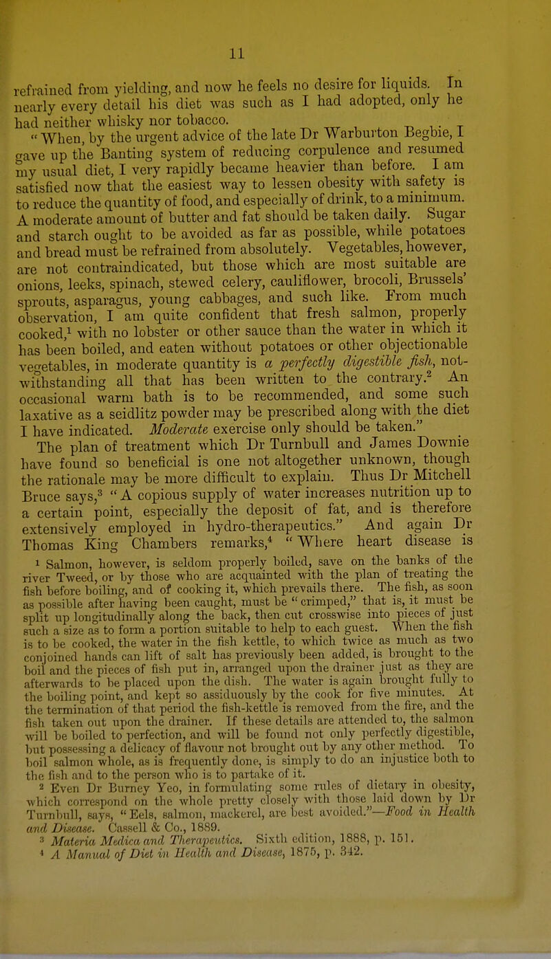 refrained from yielding, and now he feels no desire for liquids In nearly every detail his diet was such as I had adopted, only lie had neither whisky nor tobacco. • 1 _  When, by the urgent advice of the late Dr Warburton Begbie, 1 cave up the Banting system of reducing corpulence and resumed niy usual diet, I very rapidly became heavier than before. I am satisfied now that the easiest way to lessen obesity with safety is to reduce the quantity of food, and especially of drink, to a minimum. A moderate amount of butter and fat should be taken daily. Sugar and starch ought to be avoided as far as possible, while potatoes and bread must be refrained from absolutely. Vegetables, however, are not contraindicated, but those which are most suitable are onions, leeks, spinach, stewed celery, cauliflower, brocoli, Brussels' sprouts, asparagus, young cabbages, and such like. From much observation, I am quite confident that fresh salmon, properly cooked,1 with no lobster or other sauce than the water in which it has been boiled, and eaten without potatoes or other objectionable vegetables, in moderate quantity is a perfectly digestible fish, not- withstanding all that has been written to the contrary.2 An occasional warm bath is to be recommended, and some such laxative as a seidlitz powder may be prescribed along with the diet I have indicated. Moderate exercise only should be taken. The plan of treatment which Dr Turnbull and James Downie have found so beneficial is one not altogether unknown, though the rationale may be more difficult to explain. Thus Dr Mitchell Bruce says,3  A copious supply of water increases nutrition up to a certain point, especially the deposit of fat, and is therefore extensively employed in hydro-therapeutics. And again Dr Thomas King Chambers remarks,4  Where heart disease is 1 Salmon, however, is seldom properly boiled, save on the hanks of the river Tweed, or by those who are acquainted with the plan of treating the fish before boiling, and of cooking it, which prevails there. The fish, as soon as possible after having been caught, must be  crimped, that is, it must be split up longitudinally along the back, then cut crosswise into pieces of just suoh a size as to form a portion suitable to help to each guest. When the fish is to be cooked, the water in the fish kettle, to which twice as much as two conjoined hands can lift of salt has previously been added, is brought to the boil and the pieces of fish put in, arranged upon the drainer just as they are afterwards to be placed upon the dish. The water is again brought fully to the boiling point, and kept so assiduously by the cook for five minutes. At the termination of that period the fish-kettle is removed from the fire, and the fish taken out upon the drainer. If these details are attended to, the salmon will be boiled to perfection, and will be found not only perfectly digestible, but possessing a delicacy of flavour not brought out by any other method. To boil salmon whole, as is frequently done, is simply to do an injustice both to the fish and to the person who is to partake of it. 2 Even Dr Burney Yeo, in formulating some rules of dietary m obeBlty, which correspond on the whole pretty closely with those laid down by Dr Turnbull, says,  Eels, salmon, mackerel, are best avoided.—Food in Health and Disease. Cassell & Co., 1889. 3 Materia Medicaand Therapeutics. Sixth edition, 1888, p. 151. 4 A Manual of Diet in Health and Disease, 1875, p. 342.