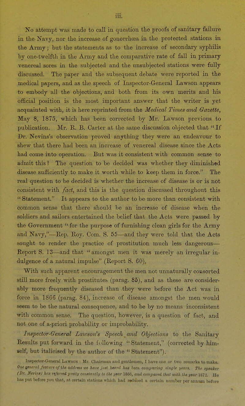 No attempt was made to call in question the proofs of sanitary failure in the-Navy, nor the increase of gonorrhoea in the protected stations in the Army; but bhe statements as to the increase of secondary syphilis by one-twelfth in the Army and the comparative rate of fall in primary venereal sores in the subjected and the unsubjected stations were fully discussed. The paper and the subsequent debate were reported in the medical papers, and as the speech of Inspector-General Lawson appears to embody all the objections, and both from its own merits and his official position is the most important answer that the writer is yet acquainted with, it is here reprinted from the Medical Times and Gazette, May 8, 1875, which has been corrected by Mr. Lawson previous to publication. Mr. R. B. Carter at the same discussion objected that  If Dr. Nevins's observation proved anything they were an endeavour to shew that there had been an increase of venereal disease since the Acts had come into operation. But was it consistent with common sense to admit this 1 The question to be decided was whether they diminished disease sufficiently to make it worth while to keep them in force. The real question to be decided is whether the increase of disease is or is not consistent with fact, and this is the question discussed throughout this  Statement. It appears to the author to be more than consistent with common sense that there should be an increase of disease when the soldiers and sailors entertained the belief that the Acts were passed by the Government  for the purpose of furnishing clean girls for the Anny and Navy,—Rep. Roy. Com. S. 55—and they were told that the Acts sought to render the practice of prostitution much less dangerous— Report S. 13—and that amongst men it was merely an irregular in- dulgence of a natural impulse (Report S. 60)., With such apparent encouragement the men not unnaturally consorted still more freely with prostitutes (parag. 85), and as these are considei1- ably more frequently diseased than they were before the Act was in force in 1866 (parag. 84), increase of disease amongst the men would seem to be the natural consequence, and to be by no means inconsistent with common sense. The question, however, is a question of fact, and not one of a-priori probability or improbability. Inspector-General Lawson's Speech and Objections to the Sanitary Results put forward in the following Statement, (corrected by him- self, but italicised by the author of the  Statement). Inspector-General Lawson : Mr. Chairman and gentlemen, I have one or two remnrkg to make. One general feature of Hit address we have just heard hat been comparing tingle years. The speaker (Sr. NevinsJ has referred, pretty constantly to the year I860, and compared that with the year 1S7l>. Ho has put before you that, at certain stations which had reduced a certain number per annum before