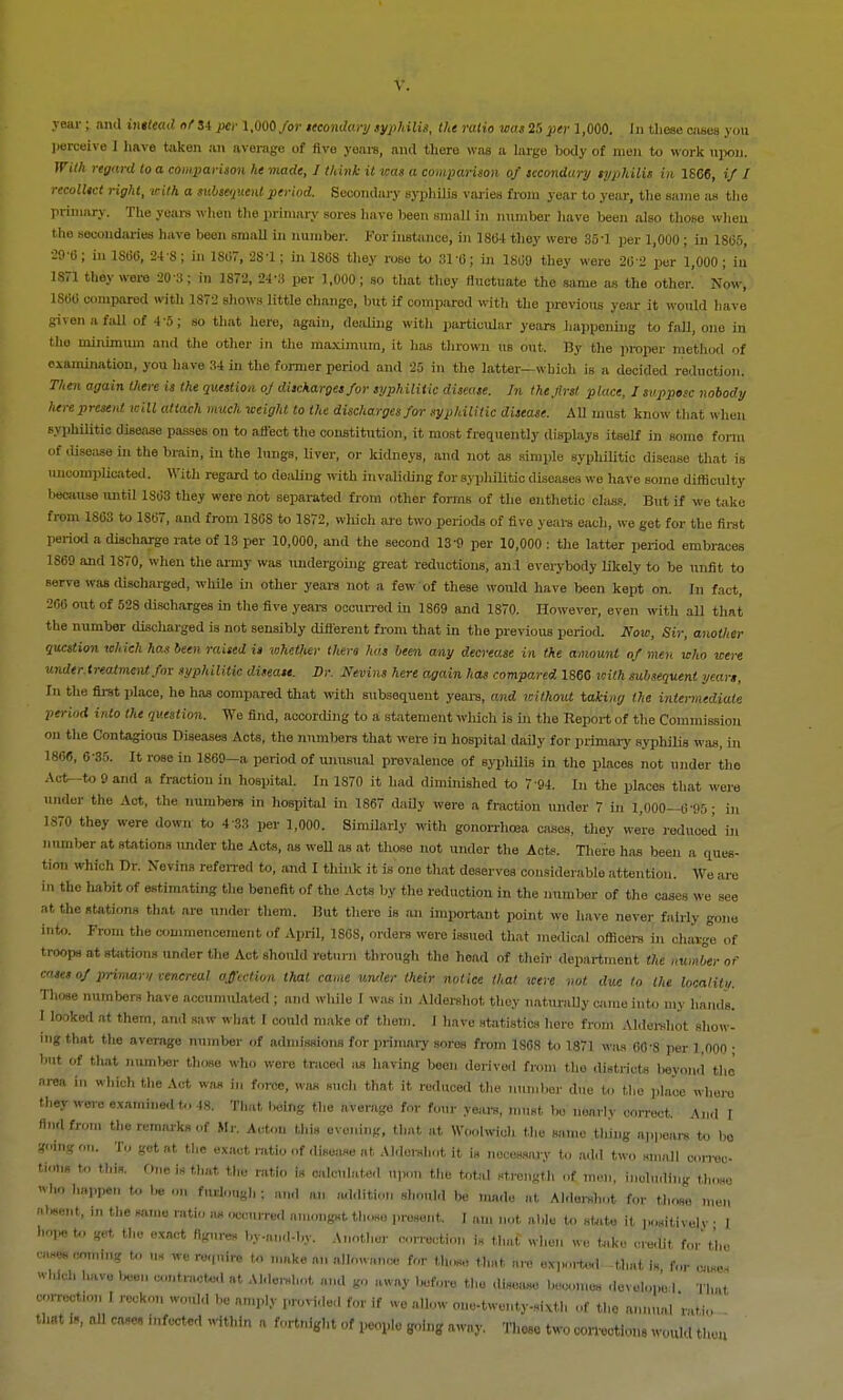 \. year; and inttead of J4 per 1,000 for secondary syphilis, the ratio was 25 per 1,000. In these cases you perceive I have taken an average of five years, and there was a large body of men to work upon. With regard to a comparison he made, I think it was a comparison of secondary syphilis in 1866, if I recollect right, with a subsequent period. Secondary syphilis varies from year to year, the same as the primary. The years when the primary sores have been small in number have been also those when the secondaries have been small in number. For instance, in 1864 they were 35-1 per 1,000 ; in 1865, 29-6; in 186?, 24 S; in 1867, 28-1; in 1868 they roBe to 31-6; in 1869 they were 262 per 1,000; in 1S71 they were 20 3; in 1872, 24-3 per 1,000; so that they fluctuate the same as the other. Now, 1866 compared with 1872 shows little change, but if compared with the previous year it would have given a fall of 4 5; so that here, again, dealing with particular years happening to fall, ono in the minimum and the other in the maximum, it has thrown us out. By the proper method of examination, you have 34 in the former period and 25 in the latter—which is a decided reduction. Then again there is the question oj discharges for syphilitic disease. In the first place, J suppose nobody here present will attach much weight to the discharges for syphilitic disease. All must know that when syphilitic disease passes on to affect the constitution, it most frequently displays itself in some form of disease in the brain, in the lungs, liver, or kidneys, and not as simple syphilitic disease that is uncomplicated. With regard to dealing with invaliding for syphilitic diseases we have some difficulty because until 1863 they were not separated from other forms of the enthetic class. But if we take from 1S63 to 1867, and from 1868 to 1872, which are two periods of five years each, we get for the first period a discharge rate of IS per 10,000, and the second 13-9 per 10,000 : the latter period embraces 1869 and 1S70, when the army was undergoing great rednctious, and everybody likely to be unfit to serve was discharged, while in other years not a few of these would have been kept on. In fact, 206 out of 528 discharges in the five years occurred in 1869 and 1870. However, even with all that the number discharged is not sensibly different from that in the previous period. Now, Sir, another question which has been raised is whether thero has been any decrease in the amount of men who were under.treatmentfor syptiilitic disease. Dr. Nevint here again has compared 1866 with subsequent years, In the first place, he has compared that with subsequent years, and without taiing the intermediate period into the question. We find, according to a statement which is in the Report of the Commission on the Contagious Diseases Acts, the numbers that were in hospital daily for primary syphilis was, in 1866, 6 35. It rose in 1869—a period of unusual prevalence of sypliilis in the places not under the Act-to 9 and a fraction in hospital. In 1S70 it had diminished to 7 94. In the places that were under the Act, the numbers in hospital in 1867 daily were a fraction under 7 in 1,000—6'95; in 1S70 they were down to 4 33 per 1,000. Similarly with gonorrhoea cases, they we're reduced in number at stations under the Acts, as well as at those not under the Acts. There has been a ques- tion which Dr. Nevins referred to, and I think it is one that deserves considerable attention. We are in the habit of estimating the benefit of the Acts by the reduction in the number of the cases we see at the stations that are under them. But there is an important point we have never fairly gone into. From the commencement of April, 1868, orders were issued that medical officers in chavge of troops at stations under the Act should return through the head of their department the number of cases of primary venereal affection that came under their notice that were not due to the localitu. Those numbers have accumulated ; and while I was in Aldershot thoy naturally came into my hands. 1 looked at them, and saw what I could make of them. I have statistics here from Aldershot show- ing that the average number of admissions for primary sores from 1S68 to 1871 was 60-8 per 1,000 ; but of that number those who were traced as having been derived from the districts lwyon.1 the area in which the Act was in force, was such that it reduced the number due to the place where they were examined to 48. That being the average for four years, must be nearlv correct. An.l I And from the remarks of Mr. Acton this evening, that at Woolwich the same thing appears to bo going on. To get at the exact ratio of disease at Aldershot it is necessary to add two small correc- tion* to this. o„e is that the ratio is calculated upon the total strength of men, including those WP*n to '*  ''-I'-ugh ; and an addition should be made at Aldershot for tl.ose men absent, in the same ratio as occurred amongst those present. I am not able to state it positivelv • I '* t,,B exct ''.v-and-bv. Another correction i„ that when we take credit for'the » 'H we ru'li'- » '''«keon How,,,,,* for those that „,* exerted -that is for oases whjdb have teen contracted at Aklewhot and go away before the disease beeon.es develono I That correction i reckon would he amply provide,, for if we allow one-twenty-sixth of the annual ratio . that is, all case, infected within a fortnight of people going away. These two corrections would then