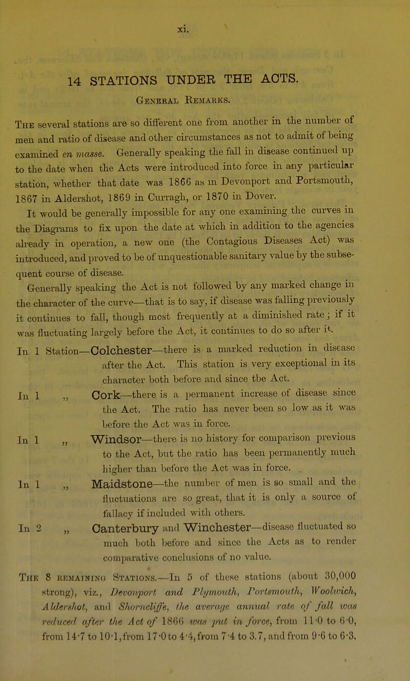 14 STATIONS UNDER THE ACTS. General Remarks. The several stations are so different one from another in the number of men and ratio of disease and other circumstances as not to admit of being examined en masse. Generally speaking the fall in disease continued up to the date when the Acts were introduced into force in any particular station, whether that date was 1866 as in Devonport and Portsmouth, 1867 in Aldershot, 1869 in Curragh, or 1870 in Dover. It would be generally impossible for any one examining the curves in the Diagrams to fix upon the date at which in addition to the agencies already in operation, a new one (the Contagious Diseases Act) was introduced, and proved to be of unquestionable sanitary value by the subse- quent course of disease. Generally speaking the Act is not followed by any marked change in the character of the curve—that is to say, if disease was falling previously it continues to fall, though most frequently at a diminished rate; if it w as fluctuating largely before the Act, it continues to do so after it. In 1 Station—Colchester—there is a marked reduction in disease after the Act. This station is very exceptional in its character both before and since the Act. ru i M Cork—there is a permanent increase of disease since the Act. The ratio has never been so low as it was before the Act was in force. In 1 „ Windsor—there is no history for comparison previous to the Act, but the ratio has been permanently much hisrher than before the Act was in force. In 1 „ Maidstone—the number of men is so small and the fluctuations are so great, that it is only a source of fallacy if included with others. In 2 „ Canterbury and Winchester—disease II actuated so much both before and since the Acts as to render comparative conclusions of no value. The 8 remaining Stations.—In 5 of these stations (about 30,000 strong), viz., Dcvonjwrt and Plymouth, Portsmouth, Woolwich, Aldershot, and Shorncliffe, the average annual rate of fall ivas reduced after the Act of 1866 was jml in force, from 11-0 to 6-0, from H-7 to 10-1,from 17-0to 44,from 74 to 3.7, and from 9-6 to 6-3.