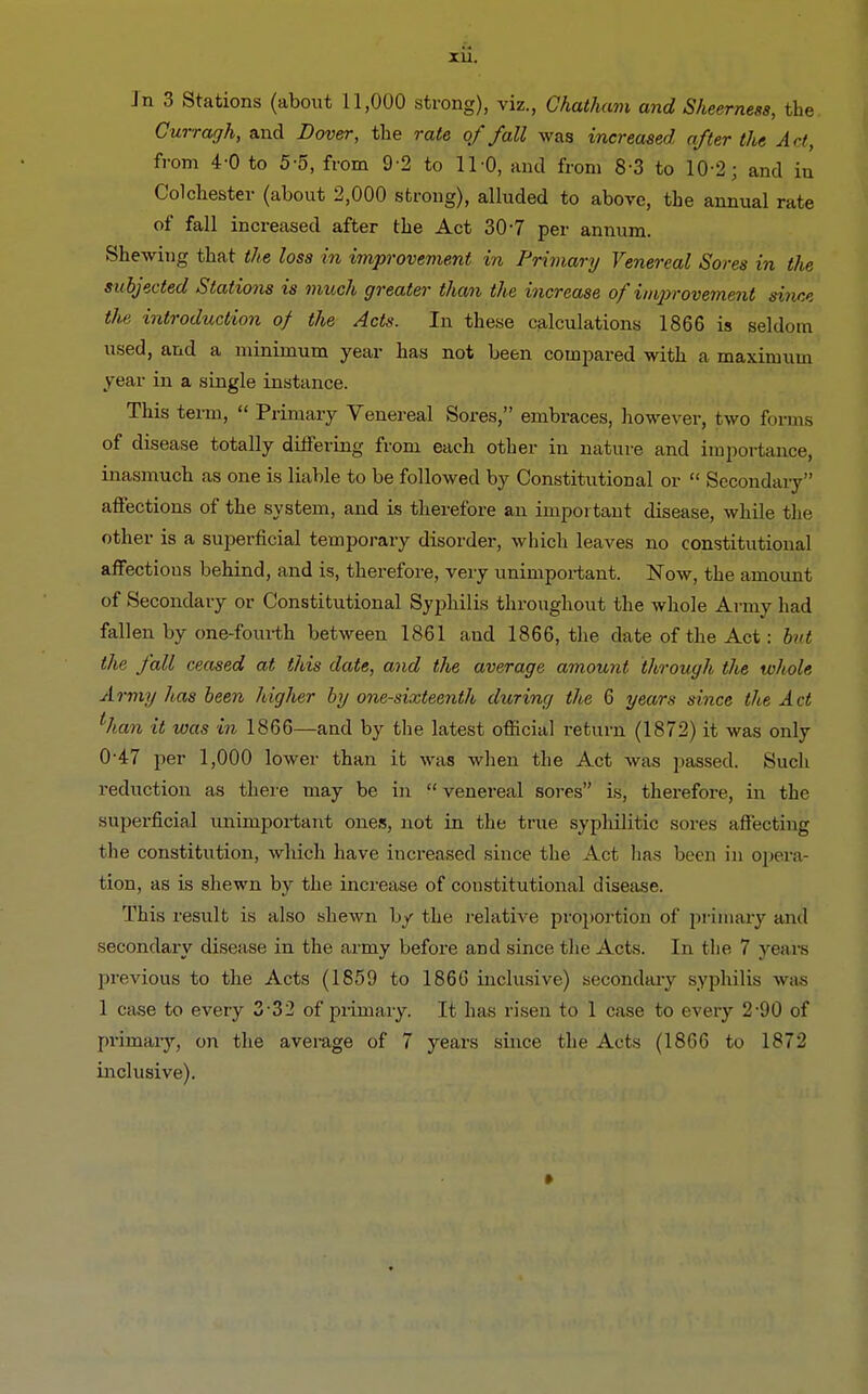 Jn 3 Stations (about 11,000 strong), viz., Chatham and Sheerness, the Gurragh, and Dover, the rate of fall was increased after the Art, from 4-0 to 5-5, from 9-2 to 11-0, and from 8-3 to 10-2; and in Colchester (about 2,000 strong), alluded to above, the annual rate of fall increased after the Act 307 per annum. Shewing that the loss in improvement in Primary Venereal Sores in the subjected Stations is much greater than the increase of improvement since the introduction of the Acts. In these calculations 1866 is seldom used, and a minimum year has not been compared with a maximum year in a single instance. This term,  Primary Venereal Sores, embraces, however, two forms of disease totally differing from each other in nature and importance, inasmuch as one is liable to be followed by Constitutional or  Secondary affections of the system, and is therefore an important disease, while the other is a superficial temporary disorder, which leaves no constitutional affectious behind, and is, therefore, very unimportant. Now, the amount of Secondary or Constitutional Syphilis throughout the whole Army had fallen by one-fourth between 1861 and 1866, the date of the Act: but the fall ceased at this date, and the average amount through the whole Army lias been higher by one-sixteenth during the 6 years since the Act ihan it was in 1866—and by the latest official return (1872) it was only 0-47 per 1,000 lower than it was when the Act was passed. Such reduction as there may be in  venereal sores is, therefore, in the superficial unimportant ones, not in the true syphilitic sores affecting the constitirtion, which have increased since the Act has been in opera- tion, as is shewn by the increase of constitutional disease. This result is also shewn by the relative proportion of primary and secondary disease in the army before and since the Acts. In the 7 years previous to the Acts (1859 to 186(J inclusive) secondary syphilis was 1 case to every 332 of primary. It has risen to 1 case to every 2-90 of primary, on the average of 7 years since the Acts (1866 to 1872 inclusive). »