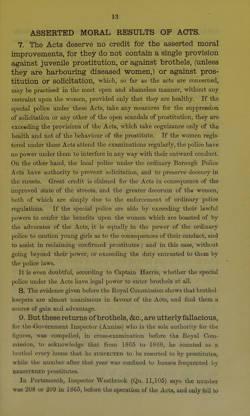 ASSERTED MORAL RESULTS OP ACTS. 7. The Acts deserve no credit for the asserted moral improvements, for they do not contain a single provision against juvenile prostitution, or against brothels, (unless they are harbouring diseased women,) or against pros- titution or solicitation, which, so far as the acts are concerned, may be practised in the most open and shameless manner, without any restraint upon the women, provided only that they are healthy. If the special police under these Acts, take any measures for the suppression of solicitation or any other of the open scandals of prostitution, they are exceeding the provisions of the Acts, which take cognizance only of the health and not of the behaviour of the prostitute. If the women regis- tered under these Acts attend the examinations regularly, the police have no power under them to interfere in any way with their outward conduct. On the other hand, the local police under the ordinary Borough Police Acts have authority to prevent solicitation, and to preserve decency in the streets. Great credit is claimed for the Acts in consequence of the improved state of the streets, and the greater decorum of the women, both of which are simply due to the enforcement of ordinary police regulations. If the special police are able by exceeding their lawful powers to confer the benefits upon the women which are boasted of by the advocates of the Acts, it is equally in the power of the ordinary police to caution young girls as to the consequences of their conduct, and to assist in reclaiming confirmed prostitutes; and in this case, without going beyond their power, or exceeding the duty entrusted to them by the police laws. It is even doubtful, according to Captain Harris, whether the special police under the Acts have legal power to enter brothels at all. 8. The evidence given before the Royal Commission shows that brothel- keepers are almost unanimous in favour of the Acts, and find them a source of gain and advantage. 9. But these returns of brothels, &c, are utterly fallacious, for the -Government Inspector (Auniss) who is the sole authority for the figures, was compelled, in cross-examination before the Royal Com- mission, to acknowledge that from 1865 to 1868, he counted as a brothel every house that he suspected to be resorted to by prostitutes, while the number after that year was confined to houses frequented by registered prostitutes. In Portsmouth, Inspector Westbrook (Qu. 11,105) says the number was 208 or 209 in 1865, before the operation of the Acts, and only fell to