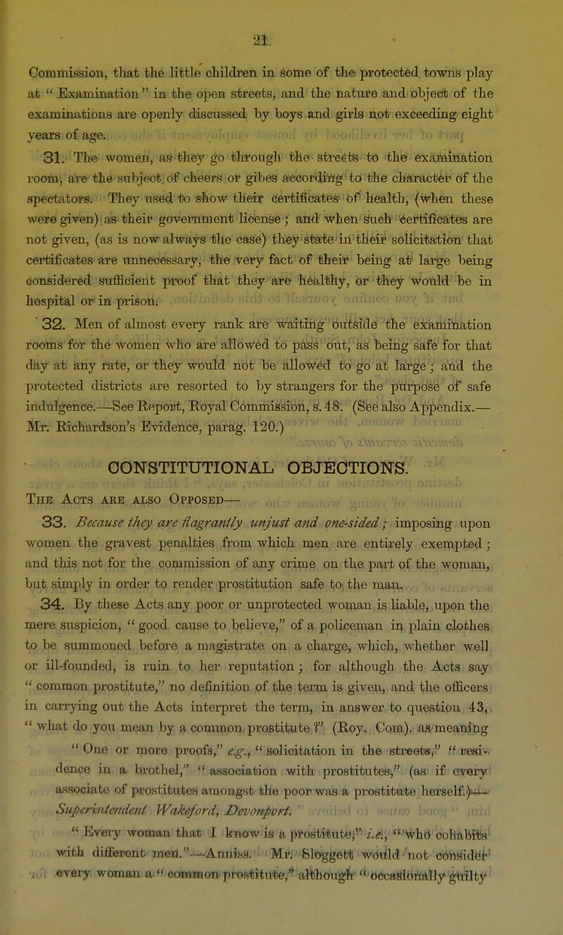 Commission, that the little children in some of the protected towns play at  Examination in the open streets, and the nature and object of the examinations are openly discussed by boys and girls not exceeding eight years of age. k^uoiI vd booilile/il tm! 'io (HaWj. 31. The women, as1 they go through the streets to the examination roon^ are the subject Of cheers or gibes according to the character Of the spectators. They used to show their certificates' of health, (when these were given) as their government license ; and when such certificates are not given, (as is now always the case) they state in their solicitation that certificates are unnecessary, the very fact of their being at large being considered sufficient proof that they are healthy, or they would be in hospital or in prison. 32. Men of almost every rank are waiting outside the examination rooms for the women who are allowed to pass out, as being safe for that day at any rate, or they would not be allowed to go at large ; and the protected districts are resorted to by strangers for the purpose of safe indulgence.—See Report, Royal Commission, s. 48. (See also Appendix.— Mr. Richardson's Evidence, parag. 120.) CONSTITUTIONAL OBJECTIONS. The Acts are also Opposed— 33. Because they are flagrantly unjust and one-sided; imposing upon women the gravest penalties from which men are entirely exempted ; and this not for the commission of any crime on the part of the woman, but simply in order to render prostitution safe to the man. 34. By these Acts any poor or unprotected woman is liable, upon the mere suspicion,  good cause to believe, of a policeman in plain clothes to be summoned before a magistrate on a charge, which, whether well or ill-founded, is ruin to her reputation; for although the Acts say  common prostitute, no definition of the term is given, and the officers in carrying out the Acts interpret the term, in answer to question 43,  what do you mean by a common prostitute V (Roy. Com), aa meaning  One or more proofs, e.g.,  solicitation in the streets, ft resi- dence in a brothel,  association with prostitutes, (as if every associate of prostitutes amongst the poor was a prostitute herself. Wa Superintendent Wakeford^JDevonpbrti r/zoitod oJ 9hjjj» bouj>  mbl  Every woman that I know is- a prostitute;''' i.e.,  who cohabits1 with different men.-—A muss. Mi\ Sloggefcti would not consider •i.., every woman a  common prostitute/' although  occasionally guilty