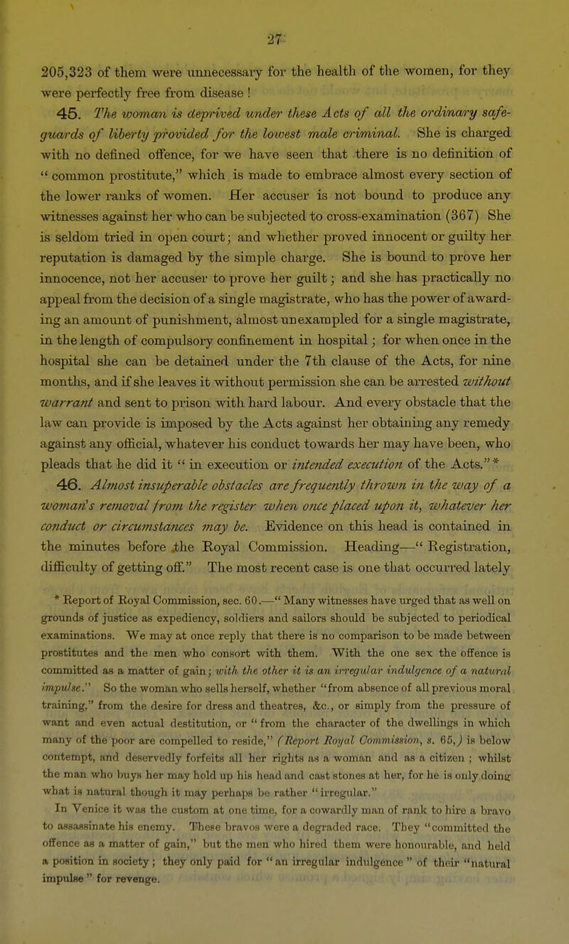 205,323 of them were unnecessary for the health of the -women, for they were perfectly free from disease ! 45. The woman is deprived under these Acts of all the ordinary safe- guards of liberty provided for the lowest male criminal. She is charged -with no defined offence, for -we have seen that there is no definition of  common prostitute, which is made to embrace almost every section of the lower ranks of women. Her accuser is not bound to produce any witnesses against her who can be subjected to cross-examination (367) She is seldom tried in open court; and whether proved innocent or guilty her reputation is damaged by the simple charge. She is bound to prove her innocence, not her accuser to prove her guilt; and she has practically no appeal from the decision of a single magistrate, who has the power of award- ing an amount of punishment, almost unexampled for a single magistrate, in the length of compulsory confinement in hospital; for when once in the hospital she can be detained under the 7th clause of the Acts, for nine months, and if she leaves it without permission she can be arrested without warrant and sent to prison with hard labour. And every obstacle that the law can provide is imposed by the Acts against her obtaining any remedy against any official, whatever his conduct towards her may have been, who pleads that he did it  in execution or intended execution of the Acts.* 46. Almost insuperable obstacles are frequently thrown in the way of a woman's removal from the register when once placed upon it, whatever her conduct or circumstances may be. Evidence on this head is contained in the minutes before .the Royal Commission. Heading— Registration, difficulty of getting off. The most recent case is one that occurred lately * Report of Eoyal Commission, sec. 60.— Many witnesses have urged that as well on grounds of justice as expediency, soldiers and sailors should be subjected to periodical examinations. We may at once reply that there is no comparison to be made between prostitutes and the men who consort with them. With the one sex the offence is committed as a matter of gain; with the other it is an irregular indulgence of a natural impulse.''' So the woman who sells herself, whether from absenceof all previous moral training, from the desire for dress and theatres, &c, or simply from the pressure of want and even actual destitution, or  from the character of the dwellings in which many of the poor are compelled to reside, (Report Royal Commission, s. 65,) is below contempt, and deservedly forfeits all her rights as a woman and as a citizen ; whilst the man who buys her may hold up his head and cast Btones at her, for he is only doing what is natural though it may perhaps be rather  irregular. In Venice it was the custom at one time, for a cowardly man of rank to hire a bravo to assassinate his enemy. These bravos were a degraded race. They committed the offence as a matter of gain, but the men who hired them were honourable, and held a position in society; they only paid for an irregular indulgence  of thoir natural impulse  for revenge.