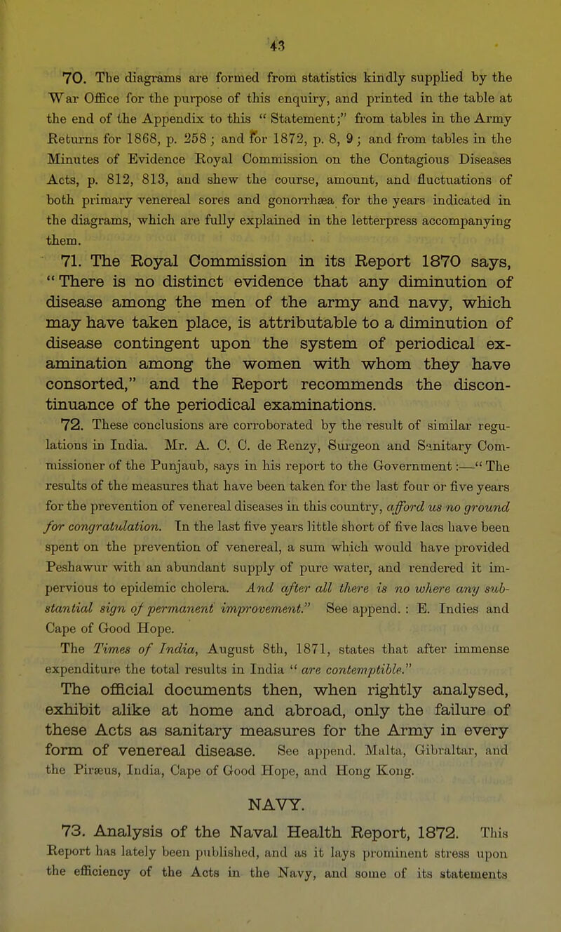 70. The diagrams are formed from statistics kindly supplied by the War Office for the purpose of this enquiry, and printed in the table at the end of the Appendix to this  Statement; from tables in the Army Returns for 1868, p. 258 ; and for 1872, p. 8, 9; and from tables in the Minutes of Evidence Royal Commission on the Contagious Diseases Acts, p. 812, 813, and shew the course, amount, and fluctuations of both primary venereal sores and gonon-haea for the years indicated in the diagrams, which are fully explained in the letterpress accompanying them. 71. The Royal Commission in its Report 1870 says,  There is no distinct evidence that any diminution of disease among the men of the army and navy, which may have taken place, is attributable to a diminution of disease contingent upon the system of periodical ex- amination among the women with whom they have consorted, and the Report recommends the discon- tinuance of the periodical examinations. 72. These conclusions are corroborated by the result of similar regu- lations in India. Mr. A. C. C. de Renzy, Surgeon and Sanitary Com- missioner of the Punjaub, says in his report to the Government:— The results of the measures that have been taken for the last four or five years for the prevention of venereal diseases in this country, afford us no ground for congratulation. Tn the last five years little short of five lacs have been spent on the prevention of venereal, a sum which would have provided Peshawur with an abundant supply of pure water, and rendered it im- pervious to epidemic cholera. And after all there is no where any sub- stantial sign of -permanent improvement. See append. : E. Indies and Cape of Good Hope. The Times of India, August 8th, 1871, states that after immense expenditure the total results in India  are contemptible. The official documents then, when rightly analysed, exhibit alike at home and abroad, only the failure of these Acts as sanitary measures for the Army in every form Of Venereal disease. See append. Malta, Gibraltar, and the Pineus, India, Cape of Good Hope, and Hong Kong. NAVY. 73. Analysis of the Naval Health Report, 1872. This Report has lately been published, and as it lays prominent stress upon the efficiency of the Acts in the Navy, and some of its statements