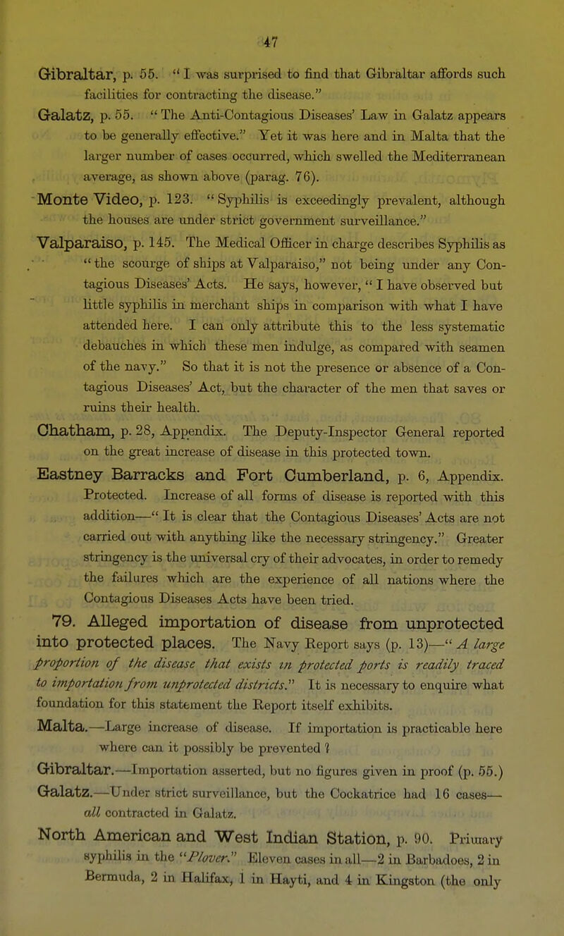 Gibraltar, p. 55. I was surprised to find that Gibraltar affords such facilities for contracting the disease. Galatz, p. 55. ff The Anti-Contagious Diseases' Law in Galatz appears to be generally effective. Yet it was here and in Malta that the larger number of cases occurred, which swelled the Mediterranean average, as shown above (parag. 76). Montevideo, p. 123. Syphilis is exceedingly prevalent, although the houses are under strict government surveillance. Valparaiso, p. 145. The Medical Officer in charge describes Syphilis as  the scourge of ships at Valparaiso, not being under any Con- tagious Diseases' Acts. He says, however,  I have observed but little syphilis in merchant ships in comparison with what I have attended here. I can only attribute this to the less systematic debauches in which these men indulge, as compared with seamen of the navy. So that it is not the presence or absence of a Con- tagious Diseases' Act, but the character of the men that saves or ruins their health. Chatham, p. 28, Appendix. The Deputy-Inspector General reported on the great increase of disease in this protected town. Eastney Barracks and Fort Cumberland, p. 6, Appendix. Protected. Increase of all forms of disease is reported with this addition— It is clear that the Contagious Diseases' Acts are not carried out with anything like the necessary stringency. Greater stringency is the universal cry of their advocates, in order to remedy the failures which are the experience of all nations where the Contagious Diseases Acts have been tried. 79. Alleged importation of disease from unprotected into protected places. The Navy Report says (p. 13)— A large proportion of the disease that exists m protected ports is readily traced to importation from unprotected districts. It is necessary to enquire what foundation for this statement the Report itself exhibits. Malta.—Large increase of disease. If importation is practicable here where can it possibly be prevented 1 Gibraltar.—Importation asserted, but no figures given in proof (p. 55.) Galatz.—Under strict surveillance, but the Cockatrice had 16 cases— all contracted in Galatz. North American and West Indian Station, p. 90. Primary syphilis in the 11 Plover:' Eleven cases in all—2 in Barbadoes, 2 in Bermuda, 2 in Halifax, 1 in Hayti, and 4 in Kingston (the only