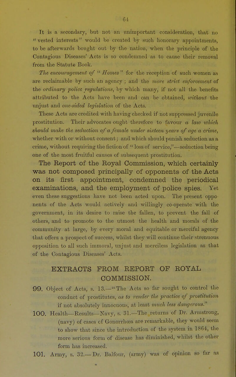 Tt is a secondary, but not an unimportant consideration, that no  vested interests would be created by such honorary appointments, to be afterwards bought out by the nation, when the principle of the Contagious Diseases' Acts is so condemned as to cause their removal from the Statute Book. The encouragement of  Homes  for the reception of such women as are reclaimable by such an agency; and the more strict enforcement of the ordinary police regulations, by which many, if not all the benefits attributed to the Acts have been and can be obtained, without the unjust and one-sided legislation of the Acts. These Acts are credited with having checked if not suppressed juvenile prostitution. Their advocates ought therefore to favour a law which should make the seduction of a female under sixteen years of age a crime, whether with or without consent; and which should punish seduction as a crime, without requiring the fiction of  loss of service,—seduction being one of the most fruitful causes of subsequent prostitution. The Report of the Royal Commission, which certainly was not composed principally of opponents of the Acts on its first appointment, condemned the periodical examinations, and the employment of police spies. Yet even these suggestions have not been acted upon. The present oppo- nents of the Acts would actively and willingly co-operate with the government, in its desire to raise the fallen, to prevent the fall of others, and to promote to the utmost the health and morals of the community at large, by every moral and equitable or merciful agency that offers a prospect of success, whilst they will continue their strenuous opposition to all such immoral, unjust and merciless legislation as that of the Contagious Diseases' Acts. EXTRACTS PROM REPORT OF ROYAL COMMISSION. 99. Object of Acts, s. 13.—The Acts so far sought to control the conduct of prostitutes, as to render the practice of prostitution if not absolutely innocuous, at least much less dangerous 100. Health—Results—Navy, s. 31.—The returns of Dr. Armstrong, (navy) of cases of Gonorrhoea are remarkable, they would seem to show that since the introduction of the system in 1864, the more serious form of disease has diminished, whilst the other form has increased. 101. Army, s. 32.—Dr. Balfour, (army) was of opinion so far as