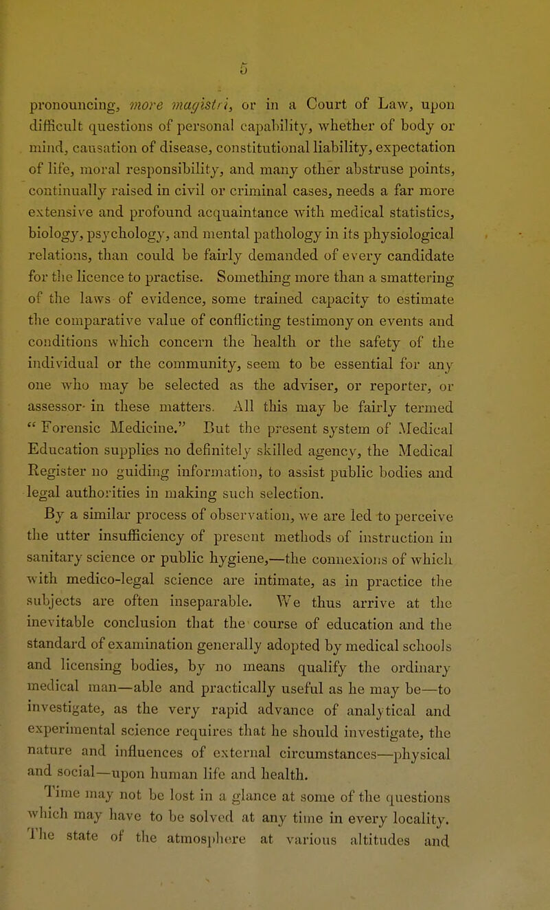 pronouncing, more magistri, or in a Court of Law, upon difficult questions of personal capability, whether of body or mind, causation of disease, constitutional liability, expectation of life, moral responsibility, and many other abstruse points, continually raised in civil or criminal cases, needs a far more extensive and profound acquaintance with medical statistics, biology, psychology, and mental pathology in its physiological relations, than could be fairly demanded of every candidate for the licence to practise. Something more than a smattering of the laws of evidence, some trained capacity to estimate the comparative value of conflicting testimony on events and conditions which concern the health or the safety of the individual or the community, seem to be essential for any one who may be selected as the adviser, or reporter, or assessor- in these matters. All this may be fairly termed  Forensic Medicine. But the present system of Medical Education supplies no definitely skilled agency, the Medical Register no guiding information, to assist public bodies and legal authorities in making such selection. By a similar process of observation, we are led to perceive the utter insufficiency of present methods of instruction in sanitary science or public hygiene,—the connexions of which with medico-legal science are intimate, as in practice the subjects are often inseparable. We thus arrive at the inevitable conclusion that the course of education and the standard of examination generally adopted by medical schools and licensing bodies, by no means qualify the ordinary medical man—able and practically useful as he may be—to investigate, as the very rapid advance of analytical and experimental science requires that he should investigate, the nature and influences of external circumstances—physical and social—upon human life and health. Time may not be lost in a glance at some of the questions which may have to be solved at any time in every locality. 1 he state of the atmosphere at various altitudes and