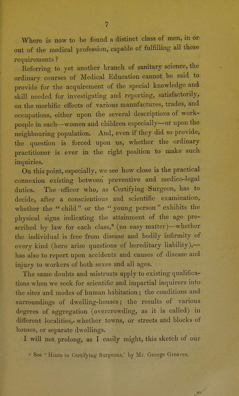 Where is now to be found a distinct class of men, in or out of the medical profession, capable of fulfilling all these requirements ? Referring to yet another branch of sanitary science, the ordinary courses of Medical Education cannot be said to provide for the acquirement of the special knowledge and skill needed for investigating and reporting, satisfactorily, on the morbific effects of various manufactures, trades, and occupations, either upon the several descriptions of work- people in each—women and children especially—or upon the neighbouring population. And, even if they did so provide, the question is forced upon us, whether the ordinary practitioner is ever in the right position to make such inquiries. On this point, especially, we see how close is the practical connexion existing between preventive and medico-legal duties. The officer who, as Certifying Surgeon, has to decide, after a conscientious and scientific examination, whether the  child  or the  young person  exhibits the physical signs indicating the attainment of the age pre- scribed by law for each class,* (no easy matter)—whether the individual is free from disease and bodily infirmity of every kind (here arise questions of hereditary liability),— lias also to report upon accidents and causes of disease and injury to workers of both sexes and all ages. The same doubts and mistrusts apply to existing qualifica- tions when we seek for scientific and impartial inquirers into the sites and modes of human habitation; the conditions and surroundings of dwelling-houses; the results of various degrees of aggregation (overcrowding, as it is called) in different localities,- whether towns, or streets and blocks of houses, or separate dwellings. I will not prolong, as I easily might, this sketch of our * See  Hints to Certifying Surgeons, by Mr. George Greaves.