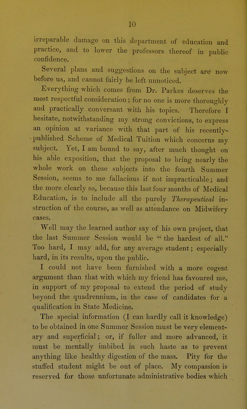 irreparable damage on this department of education and practice, and to lower the professors thereof in public confidence. Several plans and suggestions on the subject are1 now before us, and cannot fairly be left unnoticed. Everything which comes from Dr. Parkes deserves the most respectful consideration; for no one is more thoroughly and practically conversant with his topics. Therefore I hesitate, notwithstanding my strong convictions, to express an opinion at variance with that part of his recently- published Scheme of Medical Tuition which concerns my subject. Yet, I am bound to say, after much thought on his able exposition, that the proposal to bring nearly the whole work on these subjects into the fourth Summer Session, seems to me fallacious if not impracticable.; and the more clearly so, because this last four months of Medical Education, is to include all the purely Therapeutical in- struction of the course, as well as attendance on Midwifery cases. Well may the learned author say of his own project, that the last Summer Session would be  the hardest of all. Too hard, I may add, for any average student; especially hard, in its results, upon the public. I could not have been furnished with a more cogent argument than that with which my friend has favoured me, in support of my proposal to extend the period of study beyond the quadrennium, in the case of candidates for a qualification in State Medicine. The special information (I can hardly call it knowledge) to be obtained in one Summer Session must be very element- ary and superficial; or, if fuller and more advanced, it must be mentally imbibed in such haste as to prevent anything like healthy digestion of the mass. Pity for the stuffed student might be out of place. My compassion is reserved for those unfortunate administrative bodies which