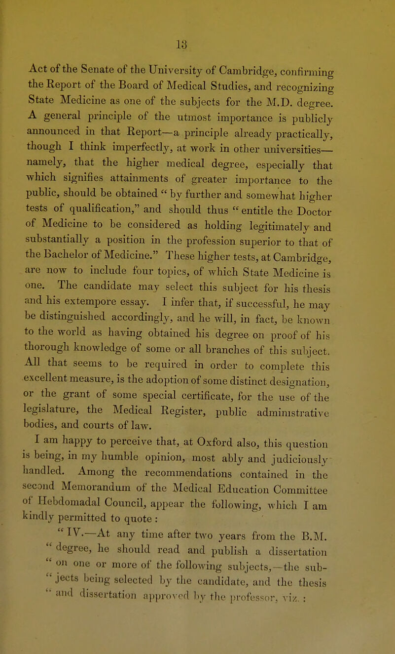 L8 Act of the Senate of the University of Cambridge, confirming the Report of the Board of Medical Studies, and recognizing State Medicine as one of the subjects for the M.D. degree. A general principle of the utmost importance is publicly announced in that Report—a principle already practically, though I think imperfectly, at work in other universities— namely, that the higher medical degree, especially that which signifies attainments of greater importance to the public, should be obtained  by further and somewhat higher tests of qualification, and should thus  entitle the Doctor of Medicine to be considered as holding legitimately and substantially a position in the profession superior to that of the Bachelor of Medicine. These higher tests, at Cambridge, are now to include four topics, of which State Medicine is one. The candidate may select this subject for his thesis and his extempore essay. I infer that, if successful, he may be distinguished accordingly, and he will, in fact, be known to the world as having obtained his degree on proof of his thorough knowledge of some or all branches of this subject. All that seems to be required in order to complete this excellent measure, is the adoption of some distinct designation, or the grant of some special certificate, for the use of the legislature, the Medical Register, public administrative bodies, and courts of law. I am happy to perceive that, at Oxford also, this question is being, in my humble opinion, most ably and judiciously handled. Among the recommendations contained in the second Memorandum of the Medical Education Committee of Hebdomadal Council, appear the following, which I am kindly permitted to quote : IV.—At any time after two years from the B.M.  degree, he should read and publish a dissertation  on one or more of the following subjects, —the sub- c< jects being selected by the candidate, and the thesis ' and dissertation approved by the professor, viz. :