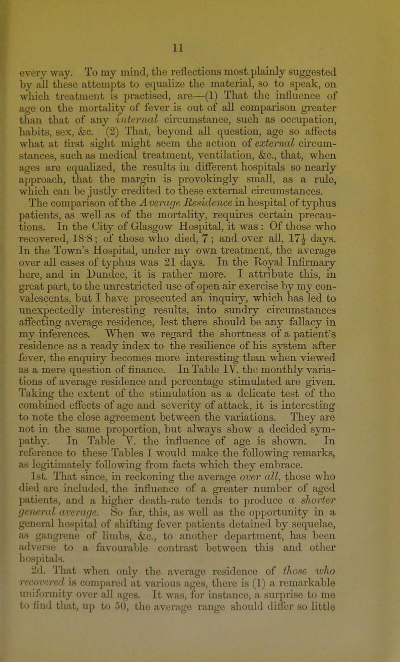 every w*iy. To my mind, the reflections most plainly suggested by all these attempts to equalize the material, so to speak, on which treatment is practised, are—(1) That the influence of age on the mortality of fever is out of all comparison greater than that of any internal circumstance, such as occupation, habits, sex, &c. (2) That, beyond all question, age so affects what at tirst sight might seem the action of external circum- stances, such as medical treatment, ventilation, &c, that, when ages are equalized, the results in different hospitals so nearly approach, that the margin is provokingiy small, as a rule, which can be justly credited to these external circumstances. The comparison of the Average Residence in hospital of typhus patients, as well as of the mortality, requires certain precau- tions. In the City of Glasgow Hospital, it was : Of those who recovered, 18-8; of those who died, 7; and over all, 17J days. In the Town's Hospital, under my own treatment, the average over all cases of typhus was 21 days. In the Royal Infirmary here, and in Dundee, it is rather more. I attribute this, in great part, to the unrestricted use of open air exercise by my con- valescents, but I have prosecuted an inquiry, which has led to unexpectedly interesting results, into sundry circumstances affecting average residence, lest there should be any fallacy in my inferences. When we regard the shortness of a patient's residence as a ready index to the resilience of his system after fever, the enquiry becomes more interesting than when viewed as a mere question of finance. In Table IV. the monthly varia- tions of average residence and percentage stimulated are given. Taking the extent of the stimulation as a delicate test of the combined effects of age and severity of attack, it is interesting to note the close agreement between the variations. They are not in the same proportion, but always show a decided sym- pathy. In Table V. the influence of age is shown. In reference to these Tables I would make the following remarks, as legitimately following from facts which they embrace. 1st. That since, in reckoning the average over all, those who died are included, the influence of a greater number of aged patients, and a higher death-rate tends to produce a shorter general average. So far, this, as well as the opportunity in a general hospital of shifting fever patients detained by sequelae, as gangrene of limbs, &c, to another department, has been adverse to a favourable contrast between this and other hospitals. 2d. That when only the average residence of those who recovered is compared at various ages, there is (1) a remarkable uniformity over all ages. It was, for instance, a surprise to me to find that, up to 50, the average range should differ so little