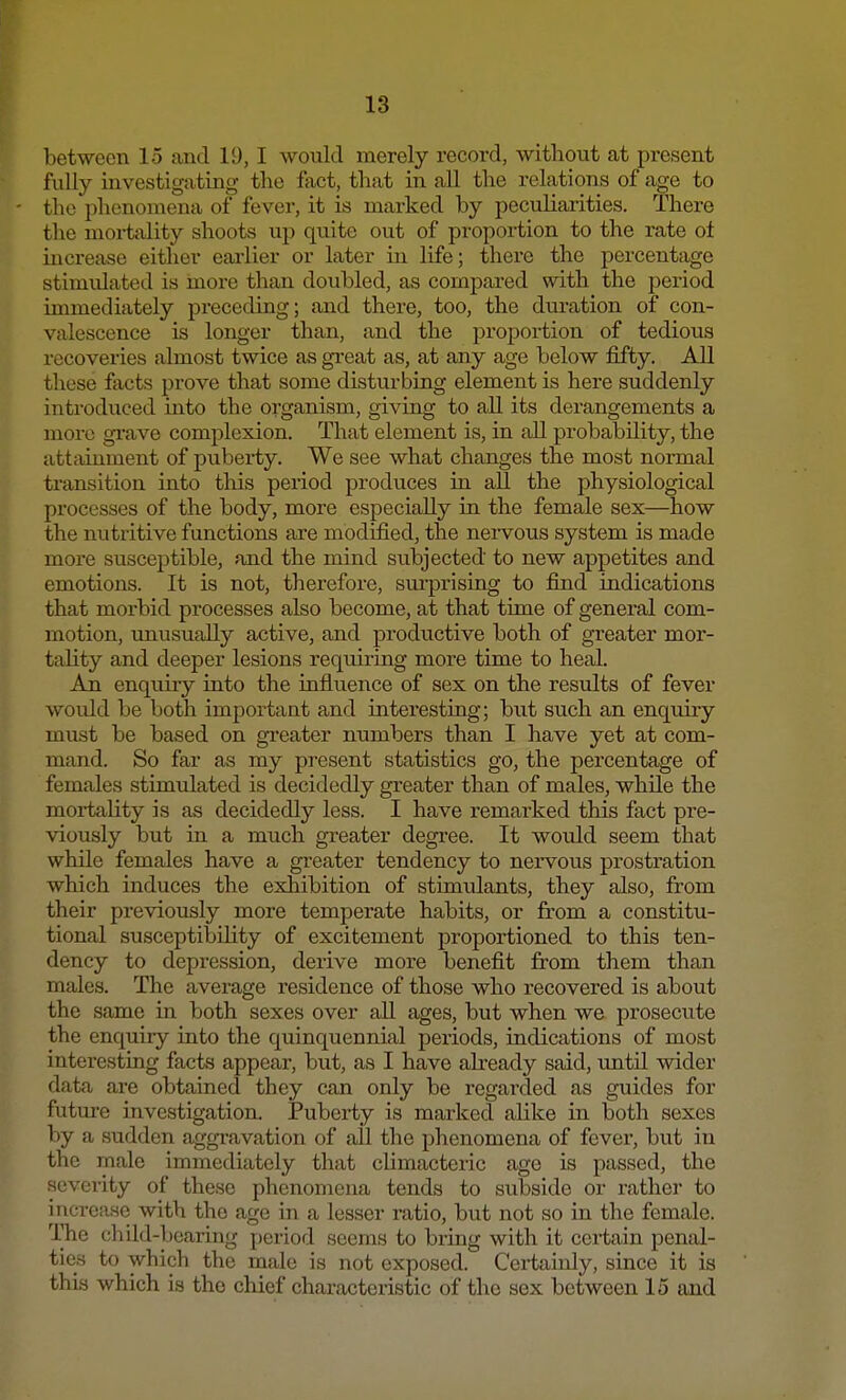 between 15 and 19,1 would merely record, without at present fully investigating the fact, that in all the relations of age to the phenomena of fever, it is marked by peculiarities. There the mortality shoots up quite out of proportion to the rate oi increase either earlier or later in life; there the percentage stimulated is more than doubled, as compared with the period immediately preceding; and there, too, the duration of con- valescence is longer than, and the proportion of tedious recoveries almost twice as great as, at any age below fifty. All these facts prove that some disturbing element is here suddenly introduced into the organism, giving to all its derangements a more grave complexion. That element is, in all probability, the attainment of puberty. We see what changes the most normal transition into this period produces in all the physiological processes of the body, more especially in the female sex—how the nutritive functions are modified, the nervous system is made more susceptible, and the mind subjected to new appetites and emotions. It is not, therefore, surprising to find indications that morbid processes also become, at that time of general com- motion, unusually active, and productive both of greater mor- tality and deeper lesions requiring more time to heal. An enquiry into the influence of sex on the results of fever would be both important and interesting; but such an enquiry must be based on greater numbers than I have yet at com- mand. So far as my present statistics go, the percentage of females stimulated is decidedly greater than of males, while the mortality is as decidedly less. I have remarked this fact pi'e- viously but in a much greater degree. It would seem that while females have a greater tendency to nervous prostration which induces the exhibition of stimulants, they also, from their previously more temperate habits, or from a constitu- tional susceptibility of excitement proportioned to this ten- dency to depression, derive more benefit from them than males. The average residence of those who recovered is about the same in both sexes over all ages, but when we prosecute the enquiry into the quinquennial periods, indications of most interesting facts appear, but, as I have already said, until wider data are obtained they can only be regarded as guides for future investigation. Pubex-ty is marked alike in both sexes by a sudden aggravation of all the phenomena of fever, but in the male immediately that climacteric age is passed, the severity of these phenomena tends to subside or rather to increase with the age in a lesser ratio, but not so in the female. The child-bearing period seems to bring with it certain penal- ties to which the male is not exposed. Certainly, since it is this which is the chief characteristic of the sex between 15 and