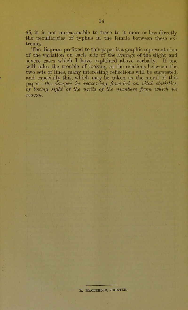 45, it is not unreasonable to trace to it more or less directly the peculiarities of typhus in the female between these ex- tremes. The diagram prefixed to this paper is a graphic representation of the variation on each side of the average of the slight and severe cases which I have explained above verbally. If one will take the trouble of looking at the relations between the two sets of lines, many interesting reflections will be suggested, and especially this, which may be taken as the moral of this paper—tlie danger i/n reasoning founded on vital statistics, of losing sight of the units of the numbers from which we reason. \ E. MACLEHOSE, PRINTER.