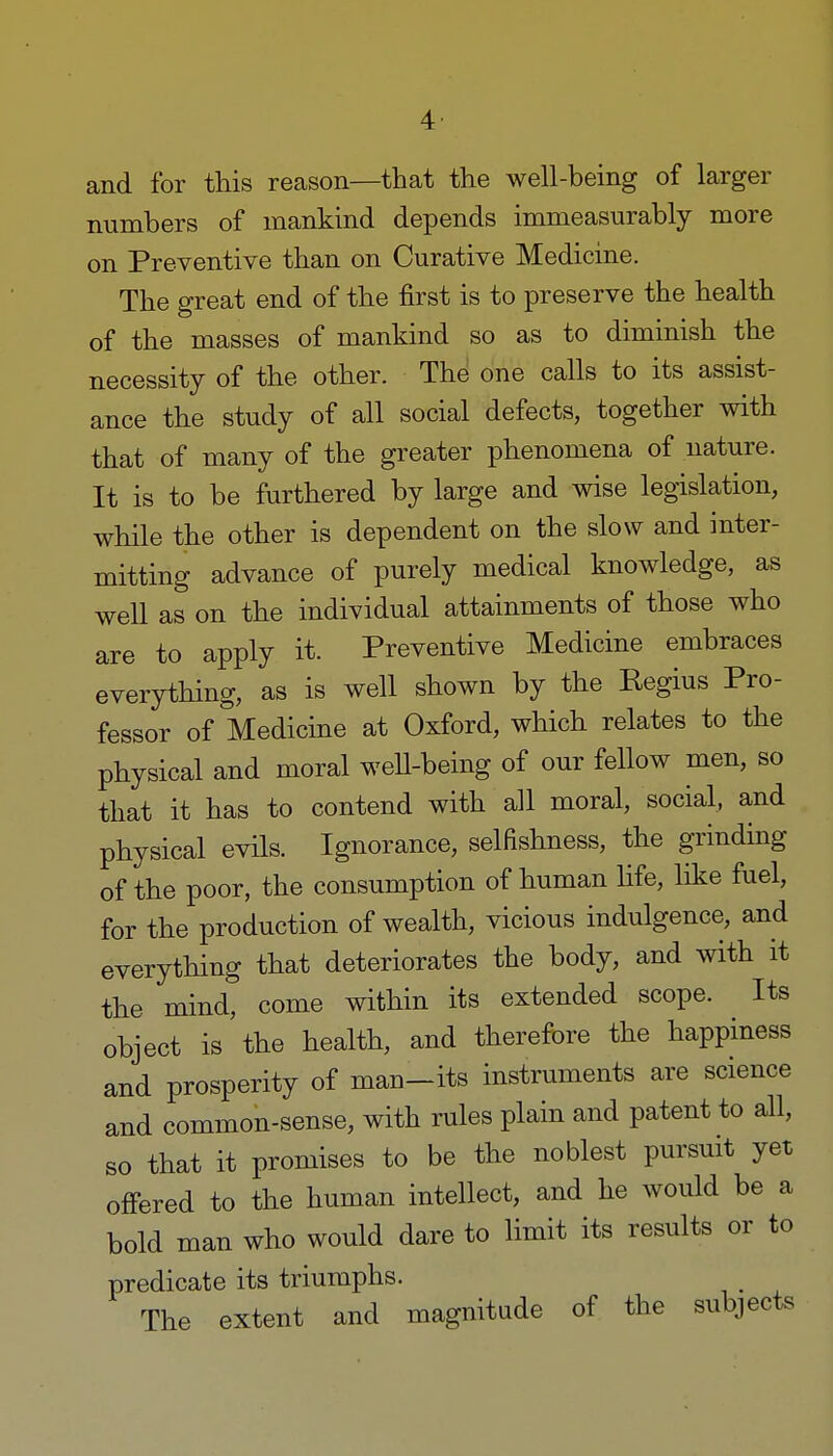 and for this reason—that the well-being of larger numbers of mankind depends immeasurably more on Preventive than on Curative Medicine. The great end of the first is to preserve the health of the masses of mankind so as to diminish the necessity of the other. The one calls to its assist- ance the study of all social defects, together with that of many of the greater phenomena of nature. It is to be furthered by large and wise legislation, while the other is dependent on the slow and inter- mitting advance of purely medical knowledge, as well as on the individual attainments of those who are to apply it. Preventive Medicine embraces everything, as is well shown by the Regius Pro- fessor of Medicine at Oxford, which relates to the physical and moral well-being of our fellow men, so that it has to contend with all moral, social, and physical evils. Ignorance, selfishness, the grinding of the poor, the consumption of human life, like fuel, for the production of wealth, vicious indulgence, and everything that deteriorates the body, and with it the mind, come within its extended scope. Its object is the health, and therefore the happiness and prosperity of man-its instruments are science and common-sense, with rules plain and patent to all, so that it promises to be the noblest pursuit yet offered to the human intellect, and he would be a bold man who would dare to limit its results or to predicate its triumphs. _ The extent and magnitude of the subjects