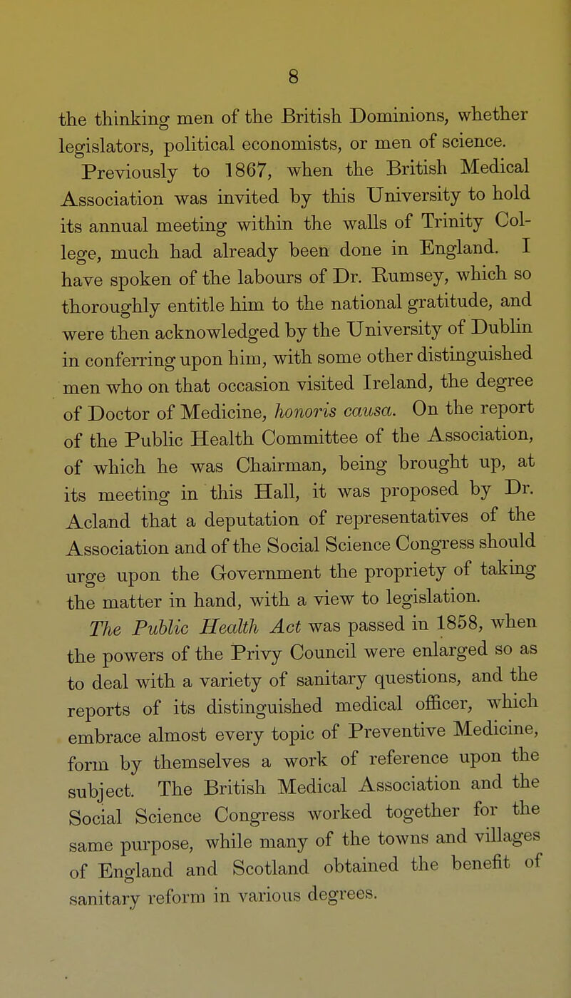 the thinking men of the British Dominions, whether legislators, political economists, or men of science. Previously to 1867, when the British Medical Association was invited by this University to hold its annual meeting within the walls of Trinity Col- lege, much had already been done in England. I have spoken of the labours of Dr. Rumsey, which so thoroughly entitle him to the national gratitude, and were then acknowledged by the University of Dublin in conferring upon him, with some other distinguished men who on that occasion visited Ireland, the degree of Doctor of Medicine, honoris causa. On the report of the Public Health Committee of the Association, of which he was Chairman, being brought up, at its meeting in this Hall, it was proposed by Dr. Acland that a deputation of representatives of the Association and of the Social Science Congress should urge upon the Government the propriety of takmg the matter in hand, with a view to legislation. The Public Health Act was passed in 1858, when the powers of the Privy Council were enlarged so as to deal with a variety of sanitary questions, and the reports of its distinguished medical officer, which embrace almost every topic of Preventive Medicine, form by themselves a work of reference upon the subject. The British Medical Association and the Social Science Congress worked together for the same purpose, while many of the towns and villages of England and Scotland obtained the benefit of sanitary reform in various degrees.