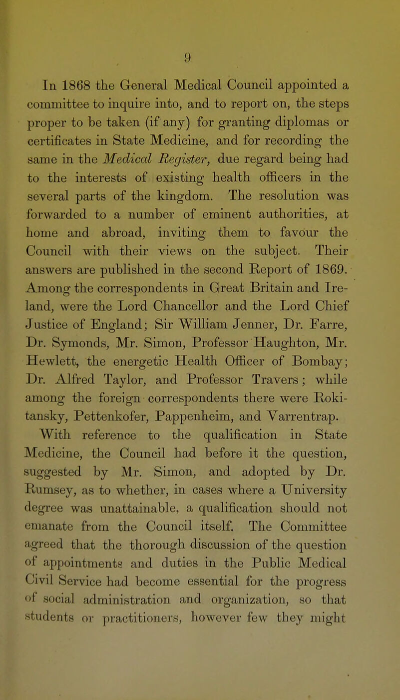 In 1868 the General Medical Council appointed a committee to inquire into, and to report on, the steps proper to be taken (if any) for granting diplomas or certificates in State Medicine, and for recording the same in the Medical Register, due regard being had to the interests of existing health officers in the several parts of the kingdom. The resolution was forwarded to a number of eminent authorities, at home and abroad, inviting them to favour the Council with their views on the subject. Their answers are published in the second Report of 1869. Among the correspondents in Great Britain and Ire- land, were the Lord Chancellor and the Lord Chief Justice of England; Sir William Jenner, Dr. Farre, Dr. Symonds, Mr. Simon, Professor Haughton, Mr. Hewlett, the energetic Health Officer of Bombay; Dr. Alfred Taylor, and Professor Travers; while among the foreign correspondents there were Boki- tansky, Pettenkofer, Pappenheim, and Varrentrap. With reference to the qualification in State Medicine, the Council had before it the question, suggested by Mr. Simon, and adopted by Dr. Rumsey, as to whether, in cases where a University degree was unattainable, a qualification should not emanate from the Council itself. The Committee agreed that the thorough discussion of the question of appointments and duties in the Public Medical Civil Service had become essential for the progress of social administration and organization, so that students or practitioners, however few they might