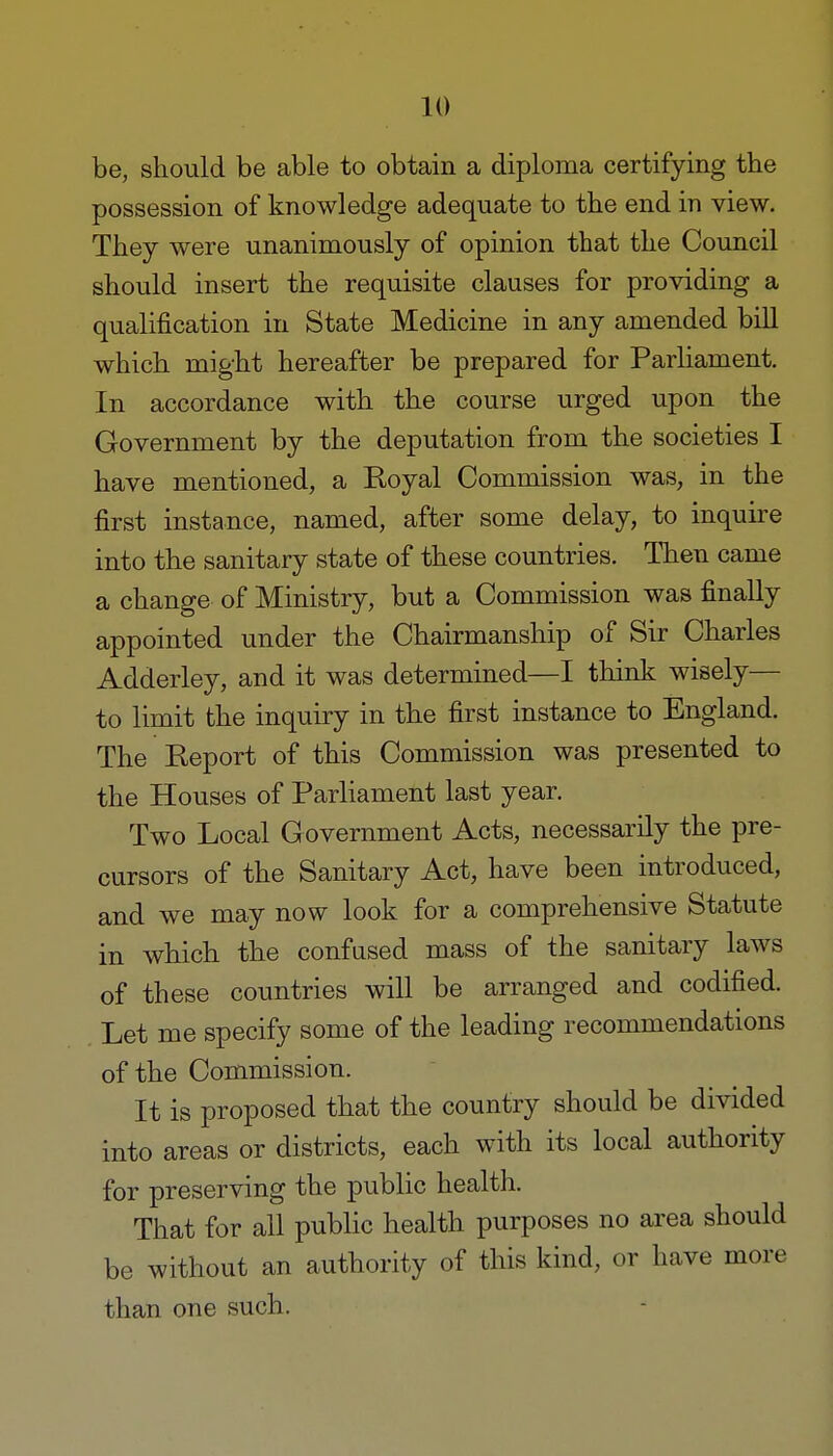 be, should be able to obtain a diploma certifying the possession of knowledge adequate to the end in view. They were unanimously of opinion that the Council should insert the requisite clauses for providing a qualification in State Medicine in any amended bill which might hereafter be prepared for Parliament. In accordance with the course urged upon the Government by the deputation from the societies I have mentioned, a Royal Commission was, in the first instance, named, after some delay, to inquire into the sanitary state of these countries. Then came a change of Ministry, but a Commission was finally appointed under the Chairmanship of Sir Charles Adderley, and it was determined—I think wisely— to limit the inquiry in the first instance to England. The Report of this Commission was presented to the Houses of Parliament last year. Two Local Government Acts, necessarily the pre- cursors of the Sanitary Act, have been introduced, and we may now look for a comprehensive Statute in which the confused mass of the sanitary laws of these countries will be arranged and codified. Let me specify some of the leading recommendations of the Commission. It is proposed that the country should be divided into areas or districts, each with its local authority for preserving the public health. That for all public health purposes no area should be without an authority of this kind, or have more than one such.