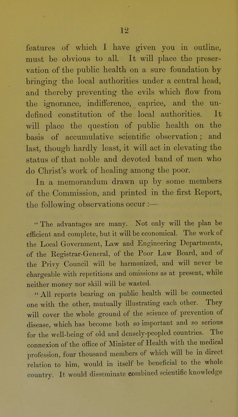 features of which I have given you in outline, must be obvious to all. It will place the preser- vation of the public health on a sure foundation by bringing the local authorities under a central head, and thereby preventing the evils which flow from the ignorance, indifference, caprice, and the un- defined constitution of the local authorities. It will place the question of public health on the basis of accumulative scientific observation; and last, though hardly least, it will act in elevating the status of that noble and devoted band of men who do Christ's work of healing among the poor. In a memorandum drawn up by some members of the Commission, and printed in the first Report, the following observations occur :—  The advantages are many. Not only will the plan be efficient and complete, but it will be economical. The work of the Local Government, Law and Engineering Departments, of the Kegistrar-General, of the Poor Law Board, and of the Privy Council will be harmonized, and will never be chargeable with repetitions and omissions as at present, while neither money nor skill will be wasted. All reports bearing on public health will be connected one with the other, mutually illustrating each other. They will cover the whole ground of the science of prevention of disease, which has become both so important and so serious for the well-being of old and densely-peopled countries. The connexion of the office of Minister of Health with the medical profession, four thousand members of which will be in direct relation to him, would in itself be beneficial to the whole country. It would disseminate combined scientific knowledge