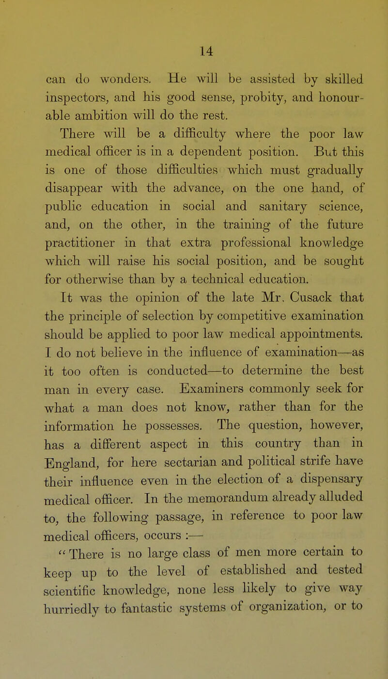 can do wonders. He will be assisted by skilled inspectors, and his good sense, probity, and honour- able ambition will do the rest. There will be a difficulty where the poor law medical officer is in a dependent position. But this is one of those difficulties which must gradually disappear with the advance, on the one hand, of public education in social and sanitary science, and, on the other, in the training of the future practitioner in that extra professional knowledge which will raise his social position, and be sought for otherwise than by a technical education. It was the opinion of the late Mr. Cusack that the principle of selection by competitive examination should be applied to poor law medical appointments. I do not believe in the influence of examination—as it too often is conducted—to determine the best man in every case. Examiners commonly seek for what a man does not know, rather than for the information he possesses. The question, however, has a different aspect in this country than in England, for here sectarian and political strife have their influence even in the election of a dispensary medical officer. In the memorandum already alluded to, the following passage, in reference to poor law medical officers, occurs :—  There is no large class of men more certain to keep up to the level of established and tested scientific knowledge, none less likely to give way hurriedly to fantastic systems of organization, or to