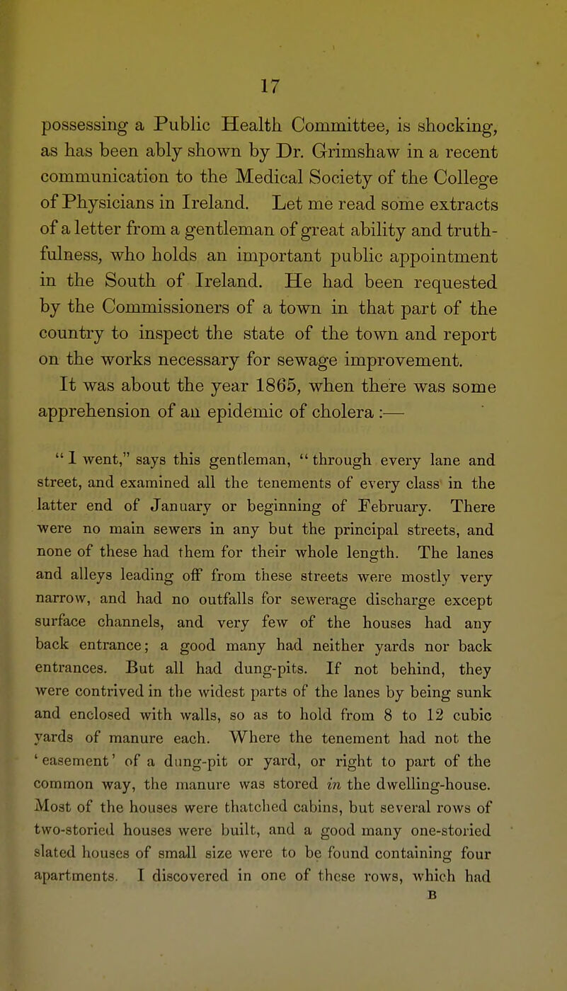 possessing a Public Health. Committee, is shocking, as has been ably shown by Dr. Grimshaw in a recent communication to the Medical Society of the College of Physicians in Ireland. Let me read some extracts of a letter from a gentleman of great ability and truth- fulness, who holds an important public appointment in the South of Ireland. He had been requested by the Commissioners of a town in that part of the country to inspect the state of the town and report on the works necessary for sewage improvement. It was about the year 1865, when there was some apprehension of an epidemic of cholera :—  1 went, says this gentleman,  through every lane and street, and examined all the tenements of every class in the latter end of January or beginning of February. There were no main sewers in any but the principal streets, and none of these had them for their whole length. The lanes and alleys leading off from these streets were mostly very narrow, and had no outfalls for sewerage discharge except surface channels, and very few of the houses had any back entrance; a good many had neither yards nor back entrances. But all had dung-pits. If not behind, they were contrived in the widest parts of the lanes by being sunk and enclosed with walls, so as to hold from 8 to 12 cubic yards of manure each. Where the tenement had not the 'easement' of a dung-pit or yard, or right to part of the common way, the manure was stored in the dwelling-house. Most of the houses were thatched cabins, but several rows of two-storied houses were built, and a good many one-storied slated houses of small size were to be found containing four apartments. I discovered in one of these rows, which had B