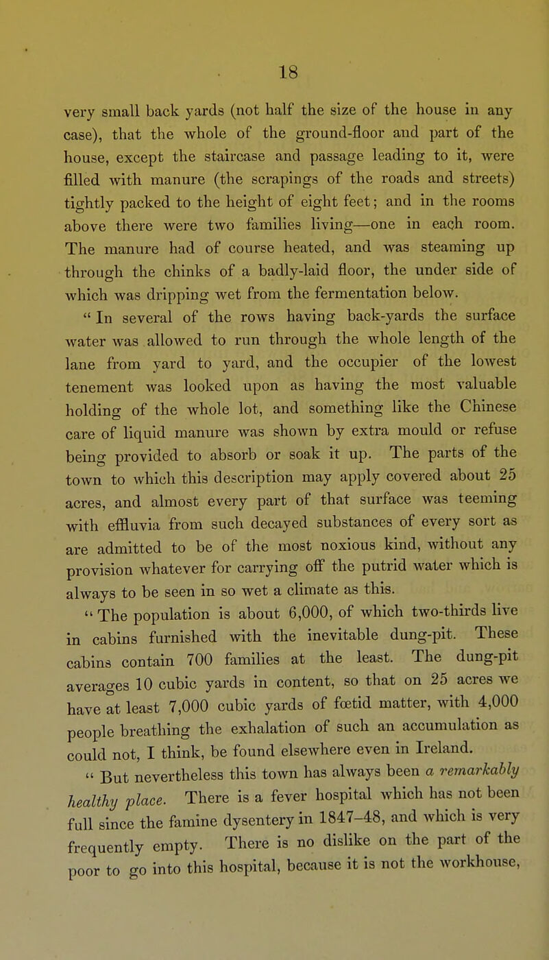 very small back yards (not half the size of the house in any case), that the whole of the ground-floor and part of the house, except the staircase and passage leading to it, were filled with manure (the scrapings of the roads and streets) tightly packed to the height of eight feet; and in the rooms above there were two families living—one in each room. The manure had of course heated, and was steaming up through the chinks of a badly-laid floor, the under side of which was dripping wet from the fermentation below.  In several of the rows having back-yards the surface water was allowed to run through the whole length of the lane from yard to yard, and the occupier of the lowest tenement was looked upon as having the most valuable holding of the whole lot, and something like the Chinese care of liquid manure was shown by extra mould or refuse being provided to absorb or soak it up. The parts of the town to which this description may apply covered about 25 acres, and almost every part of that surface was teeming with effluvia from such decayed substances of every sort as are admitted to be of the most noxious kind, without any provision whatever for carrying off the putrid water which is always to be seen in so wet a climate as this.  The population is about 6,000, of which two-thirds live in cabins furnished with the inevitable dung-pit. These cabins contain 700 families at the least. The dung-pit averages 10 cubic yards in content, so that on 25 acres we have at least 7,000 cubic yards of foetid matter, with 4,000 people breathing the exhalation of such an accumulation as could not, I think, be found elsewhere even in Ireland.  But nevertheless this town has always been a remarkably healthy place. There is a fever hospital which has not been full since the famine dysentery in 1847-48, and which is very frequently empty. There is no dislike on the part of the poor to go into this hospital, because it is not the workhouse,